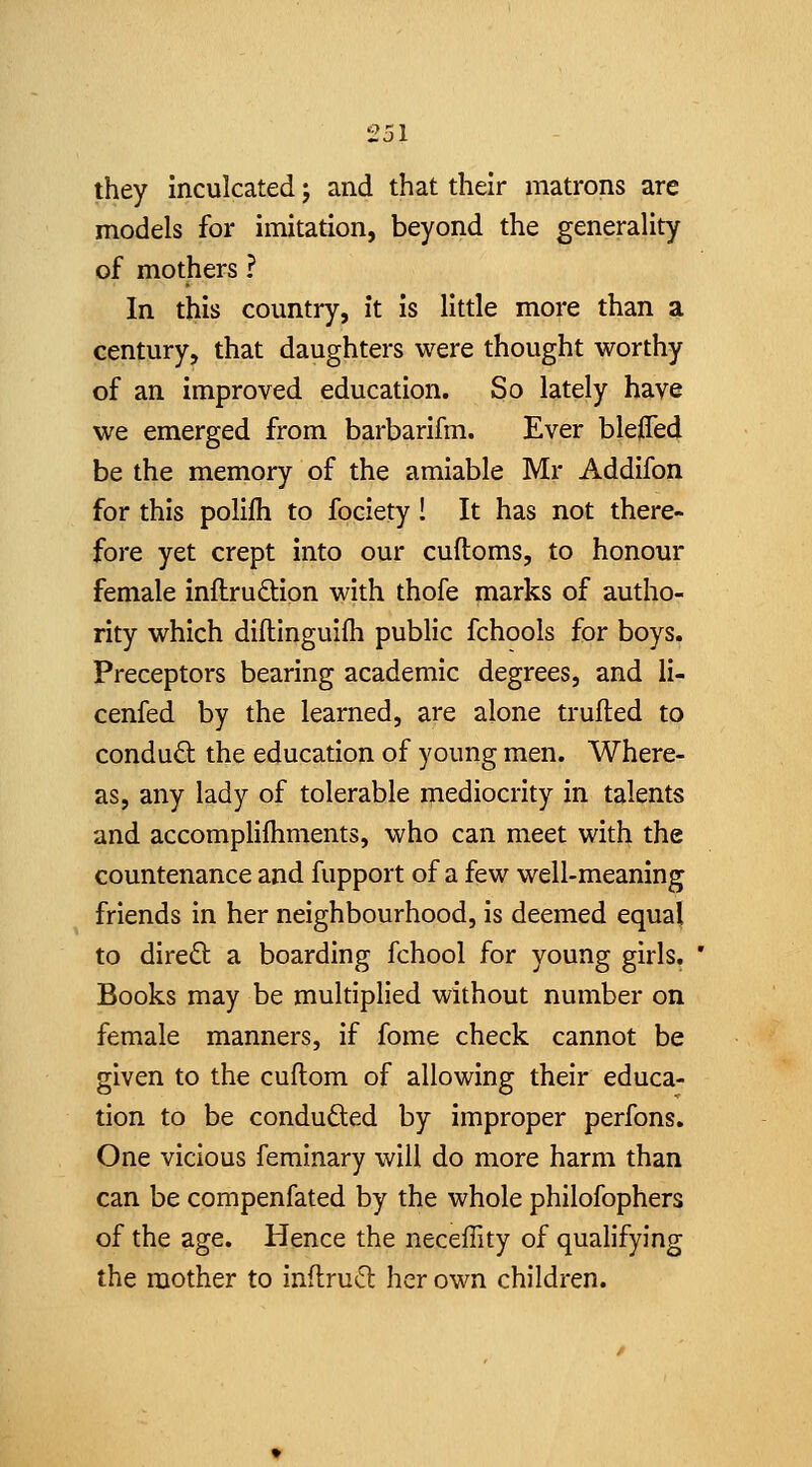 they inculcated; and that their matrons are models for imitation, beyond the generality of mothers ? In this country, it is little more than a century, that daughters were thought worthy of an improved education. So lately have we emerged from barbarifm. Ever blejOTed be the memory of the amiable Mr Addifon for this polifli to fociety 1 It has not there- fore yet crept into our cuftoms, to honour female inftrudion with thofe marks of autho- rity which diflinguifii public fchools for boys. Preceptors bearing academic degrees, and li- cenfed by the learned, are alone trufted to conduct the education of young men. Where- as, any lady of tolerable mediocrity in talents and accomplifhments, who can meet with the countenance and fupport of a few well-meaning friends in her neighbourhood, is deemed equal to diredt a boarding fchool for young girls. Books may be multiplied without number on female manners, if fome check cannot be given to the cuftom of allowing their educa- tion to be conduced by improper perfons. One vicious femlnary will do more harm than can be compenfated by the whole philofophers of the age. Hence the neceffity of qualifying the mother to inftrud her own children.