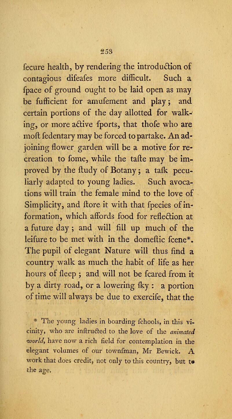 fecure health, by rendering the introdudion of contagious difeafes more difficult. Such a fpace of ground ought to be laid open as may be fufficient for amufement and play; and certain portions of the day allotted for walk- ing, or more adtive fports, that thofe who are mofl fedentary may be forced to partake. An ad- joining flower garden will be a motive for re- creation to fome, while the tafte may be im- proved by the fludy of Botany; a talk pecu- liarly adapted to young ladies. Such avoca- tions will train the female mind to the love of Simplicity, and llore it with that fpecies of in- formation, which affords food for refleftion at a future day; and will fill up much of the leifure to be met with in the domeflic fcene*. The pupil of elegant Nature will thus find a country walk as much the habit of life as her hours of fleep ; and will not be feared from it by a dirty road, or a lowering (ky : a portion of time will always be due to exercife, that the * The young ladies in boarding fchools, in this vi- cinity, who are inftrufted to the love of the animated ivorld, have now a rich field for contemplation in the elegant volumes of our townfman, Mr Bewick. A work that does credit, not only to this country, but t» the age.