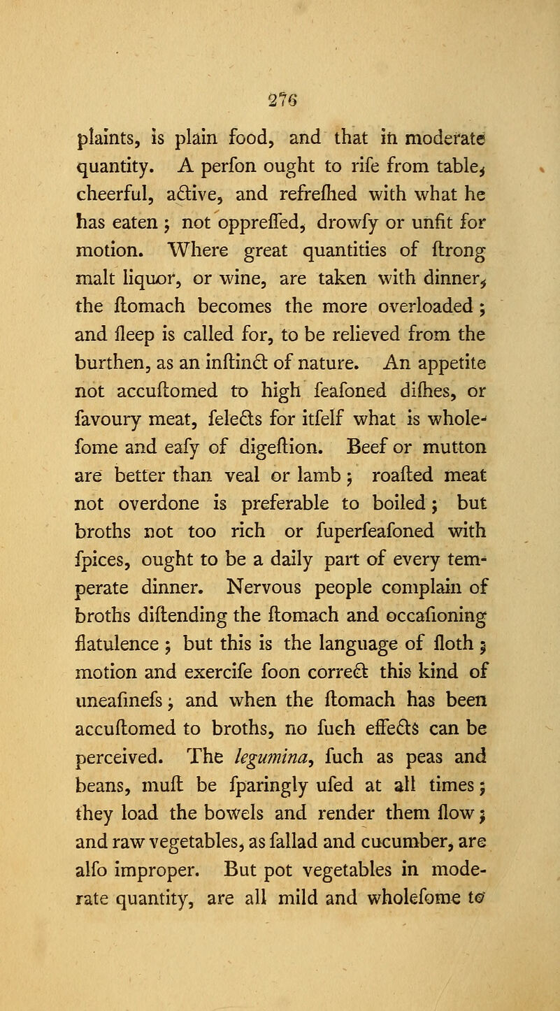 2?6 plaints, is plain food, and that in moderate quantity. A perfon ought to rife from table^ cheerful, adive, and refrefhed with what he has eaten j not oppreffed^ drowfy or unfit for motion. Where great quantities of ftrong malt liquor, or wine, are taken with dinner,! the flomach becomes the more overloaded; and fleep is called for, to be relieved from the burthen, as an inftind: of nature. An appetite not accuflomed to high feafoned dilhes, or favoury meat, feleds for itfelf what is whole-' fome and eafy of digeftion. Beef or mutton are better than veal or lamb j roafted meat not overdone is preferable to boiled; but broths not too rich or fuperfeafoned with fpices, ought to be a daily part of every tem- perate dinner. Nervous people complain of broths diflending the flomach and occafioning flatulence ; but this is the language of floth 5 motion and exercife foon correct this kind of uneafmefs^ and when the flomach has been accullomed to broths, no fuch effeds can be perceived. The legmnina, fuch as peas and beans, mufl be fparingly ufed at all times 5 they load the bowels and render them flow 5 and raw vegetables, as fallad and cucumber, are alfo improper. But pot vegetables in mode- rate quantity, are all mild and wholefome t©'