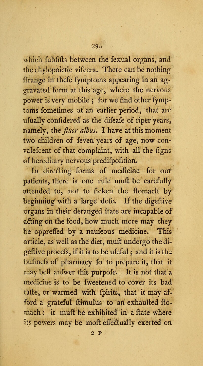 29h which fubfifts between the fexual organs, and the chylopoietic vifcera. There can be nothing ftrange in thefe fymptoms appearing in an ag- gravated form at this age, where the nervous power is very mobile ; for we find other fymp- toms fonietimes at an earlier period, that are ufually confidercd as the difeafe of riper years, namely, the JIuor albus. I have at this moment two children of feven years of age, now con* valefcent of that complaint, with all the figns of hereditary nervous predifpofition. In direQ:ing forms of medicine for our patients, there is one rule muft be carefully attended to, not to ficken the ftomach by beginning with a large dofe. If the digeftive organs in their deranged ftate are incapabk of a^ing on the food, how much more may they be oppreffed by a naufeous medicine. This article, as well as the diet, muft undergo the di- geftive procefs, if it is to be ufeful 5 and it is the bufinefs of pharmacy fo to prepare it, that it may beft arifwer this purpofe. It is not that a medicine is to be fweetened to cover its bad tafte, or warmed with fpirits, that it may af- ford a grateful ftimulus to an exhaufted fto- mach : it muft be exhibited in a ftate where its powers may be moft effe6:ua:lly exerted on 2 p