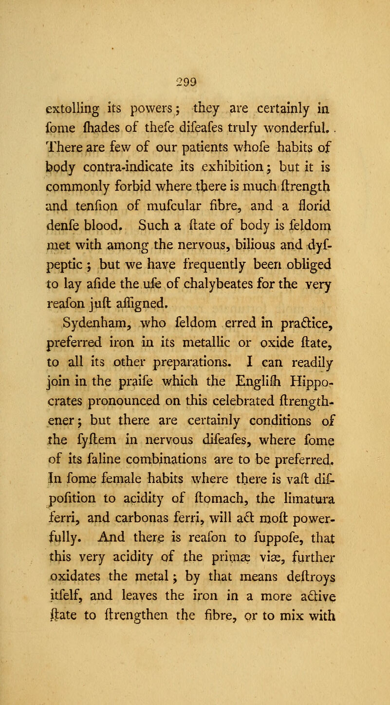 extolling its powers; they are certainly in fome fhades of thefe difeafes truly wonderful.. There are few of our patients whofe habits of body contra-indicate its exhibition j but it is commonly forbid where tbere is much ftrength and tenfion of mufcular fibre, and a florid denfe blood. Such a ftate of body is feldom met with among the nervous, bilious and <lyf- peptic ; but we have frequently been obliged to lay afide the ufe of chalybeates for the very reafon jufl affigned. Sydenham, who feldom erred in practice, preferred iron in its metallic or oxide ftate, to all its other preparations. I can readily join in the praife which the Englifli Hippo- crates pronounced on this celebrated ftrength- ener; but there are certainly conditions of the fyftem in nervous difeafes, where fome of its faline combinations are to be preferred. In fome female habits where there is vail dif- pofition to acidity of ftomach, the limatura ferri, and carbonas ferri, will aQ: moft power- fully. And there is reafon to fuppofe, that this very acidity of the primse viae, further oxidates the metal; by that means deftroys itfelf, and leaves the iron in a more adive ftate to flrengthen the fibre, or to mix with