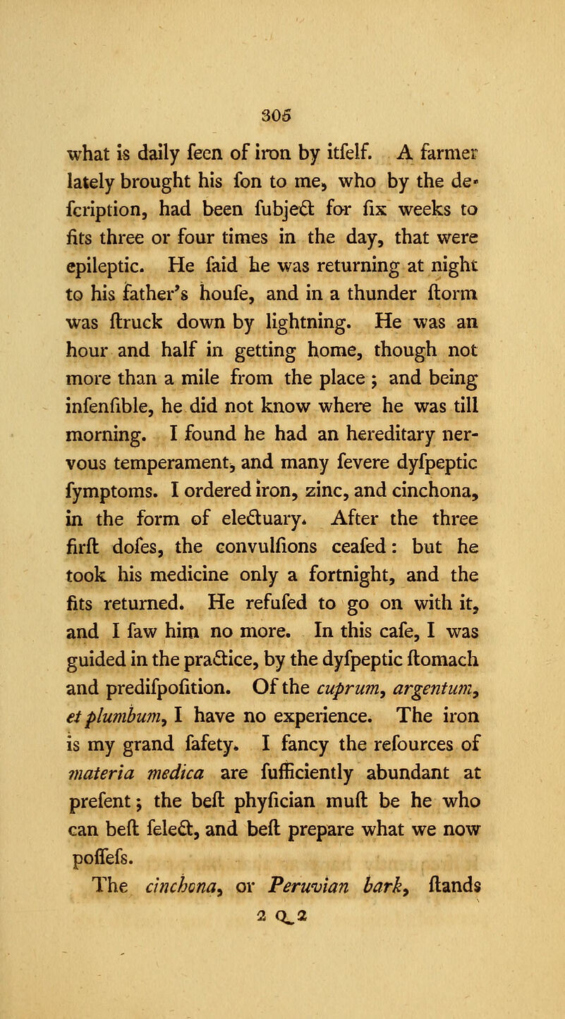 3.06 what is daily feen of iron by itfelf. A farmer lately brought his fon to me, who by the de« fcription, had been fubjeft for fix weeks to fits three or four times in the day, that were epileptic. He faid he was returning at night to his father's houfe, and in a thunder florm was ftruck down by lightning. He was an hour and half in getting home, though not more than a mile from the place ; and being infenfible, he did not know where he was till morning. I found he had an hereditary ner- vous temperament, and many fevere dyfpeptic fymptoms. I ordered iron, zinc, and cinchona, in the form of eleduary. After the three firfl dofes, the convulfions ceafed: but he took his medicine only a fortnight, and the fits returned. He refufed to go on with it, and I faw him no more. In this cafe, I was guided in the pradice, by the dyfpeptic ftomach and predifpofition. Of the cuprum, argentum, ei plumbu?n, I have no experience. The iron is my grand fafety* I fancy the refources of materia medica are fufficiently abundant at prefent; the beft phyfician muft be he who can beft feledt, and beft prepare what we now poffefs. The cinchona, or Peruvian bark, ftands 2 0^2