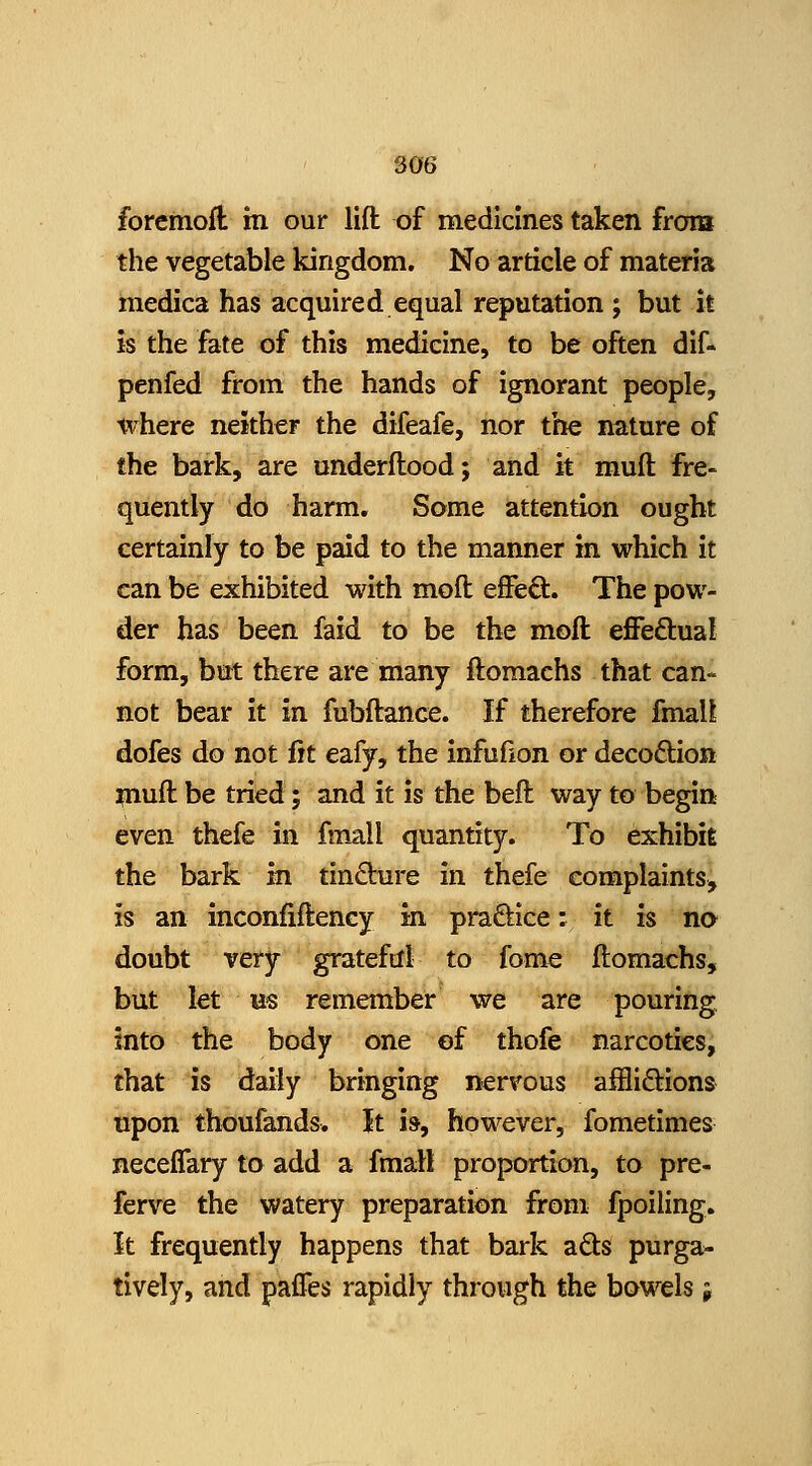 forcmofl m our lift of medicines taken frora the vegetable kingdom. No article of materia raedica has acquired equal reputation ; but it is the fate of this medicine, to be often dif- penfed from the hands of ignorant people, where neither the difeafe, nor the nature of the bark, are underftood; and it muft fre- quently do harm. Some attention ought certainly to be paid to the manner in which it can be exhibited with moft effeO:. The pow- der has been faid to be the moft effeftual form, but there are many ftomachs that can- not bear it in fubftance. If therefore fmall dofes do not fit eafy, the infufion or decoftion ^luft be tried; and it is the beft way to begin even thefe in fmall quantity. To exhibit the bark m tin6lure in thefe complaints, is an inconfiftency in praftice: it is na doubt very grateftll to fome ftomachs, but let us remember we are pouring into the body one of thofe narcotics, that is daily bringing nervous aftiifl;ions upon thoufands. It is, however, fometimes neceiTary to add a fmall proportion, to pre- ferve the watery preparation from fpoiling. It frequently happens that bark a6ls purga- tively, and paffes rapidly through the bowels j