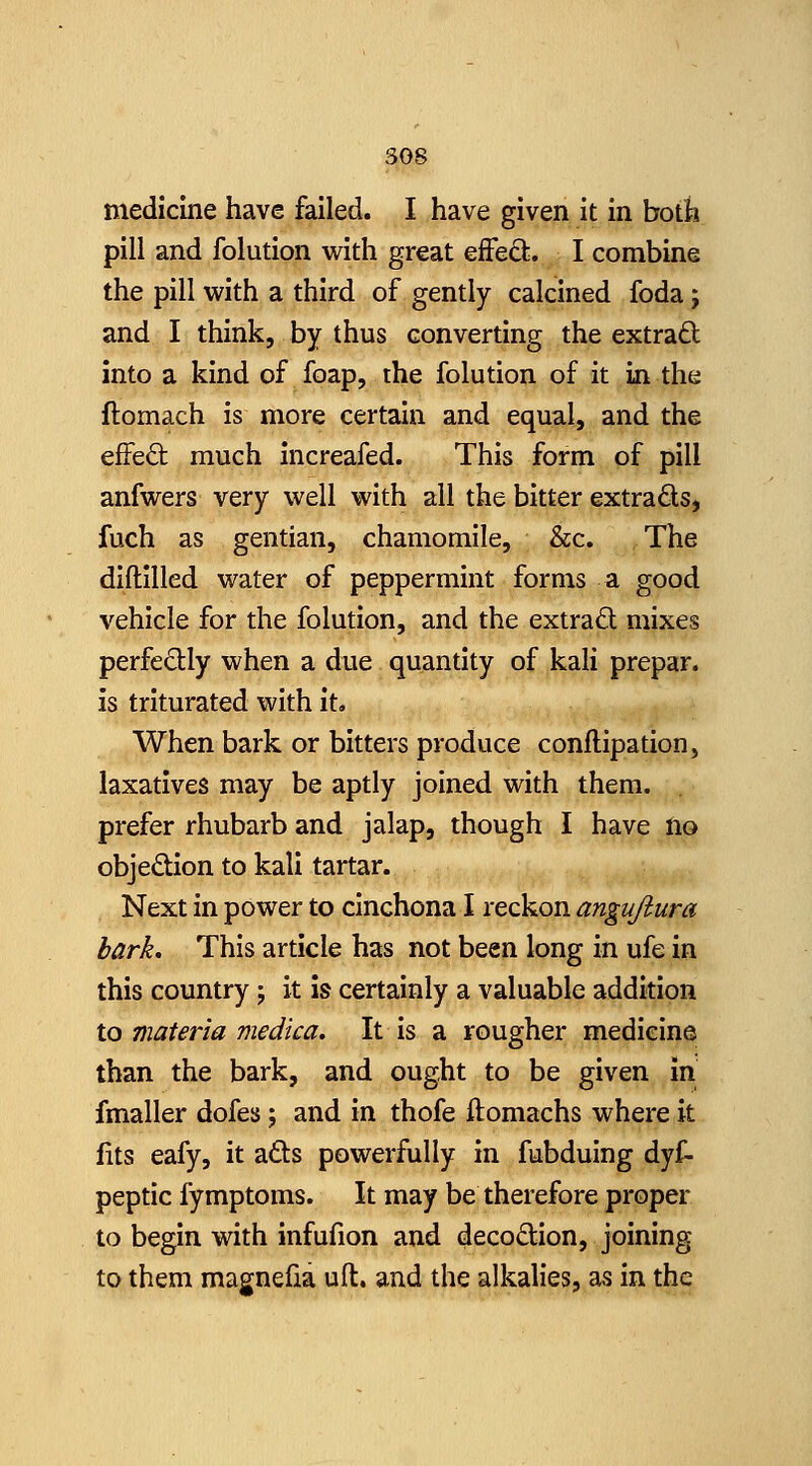 medicine have failed. I have given it in both pill and folution with great effeQ;. I combine the pill with a third of gently calcined foda; and I think, by thus converting the extrad into a kind of foap, the folution of it in the ftomach is more certain and equal, and the effeft much increafed. This form of pill anfwers very well with all the bitter extracts, fuch as gentian, chamomile, &c. The diftilled water of peppermint forms a good vehicle for the folution, and the extract mixes perfedly when a due quantity of kali prepar. is triturated with it. When bark or bitters produce conflipation, laxatives may be aptly joined with them, prefer rhubarb and jalap, though I have no objedion to kali tartar. Next in power to cinchona I reckon angujiura bark. This article has not been long in ufe in this country; it is certainly a valuable addition to materia medica. It is a rougher medicine than the bark, and ought to be given in fmaller dofes 5 and in thofe ftomachs where it fits eafy, it ads powerfully in fubduing dyf- peptic fymptoms. It may be therefore proper to begin with infufion and decodion, joining to them magnefia uft. and the alkalies, as in the