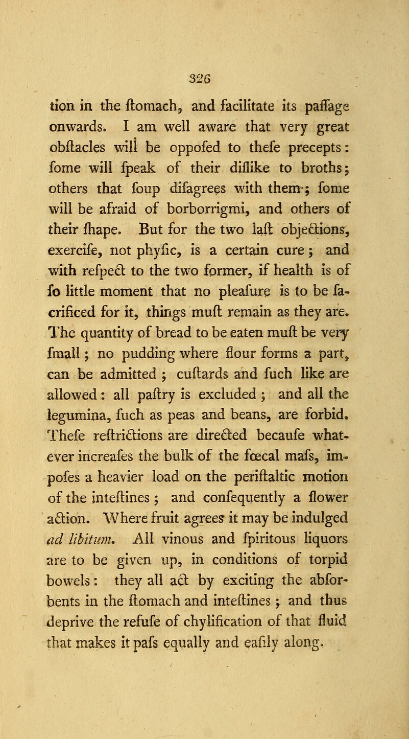 tion in the ftomach, and facilitate Its paffage onwards. I am well aware that very great obflacles will be oppofed to thefe precepts: feme will fpeak of their dillike to broths; others that foup difagrees with them-; fome will be afraid of borborrigmi, and others of their Ihape. But for the two iaft objedtions, exercife, not phyfic, is a certain cure; and with refped to the two former, if health is of fo little moment that no pleafure is to be fa- crificed for it, things muft remain as they are. The quantity of bread to be eaten muft be very fmall; no pudding where flour forms a part, can be admitted ; cuftards and fuch like are allowed: all paftry is excluded ; and all the legumina, fuch as peas and beans, are forbid, Thefe reftridions are direded becaufe what- ever increafes the bulk of the foecal mafs, im- pofes a heavier load on the periftaltic motion of the inteftines; and confequently a flower adion. Where fruit agrees it may be Indulged ad libitwn. All vinous and fpiritous hquors are to be given up. In conditions of torpid bowels: they all act by exciting the abfor- bents in the ftomach and Inteftines; and thus deprive the refufe of chylification of that fluid that makes it pafs equally and eafily along.