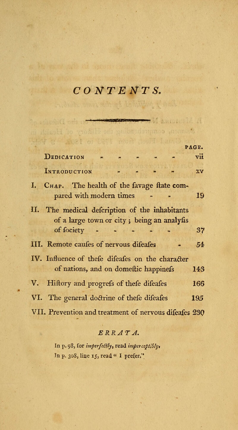 CONTENTS. PAGE. Dedication . - - - - vii Introduction _ - » - xv I. Chap. The health of the favage ftate com- pared with modern times - - 19 II. The medical defcription of the inhabitants of a large town or city ; being an analyfis offociety - - - - » 37 III. Remote caufes of nervous difeafes - 54 IV. Influence of thefe difeafes on the chara<5ter of nations, and on domeftic happinefs 143 V. Hiftory and progrefs of thefe difeafes 166 VI. The general doftrine of thefe difeafes 19.5 VII. Prevention and treatment of nervous difeafes 230 ERRJTJ. In p. 98, for tmperfeSily, read imperce^tlblyt In p. 308, line 15, read « I prefer.