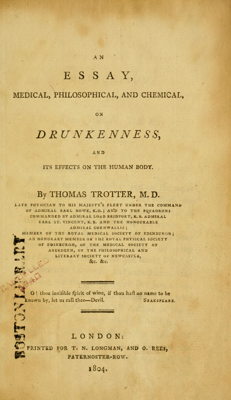 ESSAY, MEDICAL, PHILOSOPHICAL, AND CHEMICAL, ON DRUNKENNESS, AND ITS EFFECTS ON THE HUMAN BODY. By THOMAS TROTTER, M. D. tATE PHYSICIAN TO HIS MAJESTy's FLEET UNDER THE COMMANB OF ADMIRAL EARL HOWE, K.G. ; AND TO THE SQUADRONS COMMANDED BY ADMIRAL LORD BRIDPORT, K. B. ADMIRAL EARL ST. VINCENT, K.B. AND THE HONOURABLE ADMIRAL CORNWALLIS ; , MEMBER OF THE ROYAL MEDICAL SOCIETY OF EDINBURGH; W^m AN HONORARY MEMBER OF I HE ROYAL PHYSICAL SOCIETY W OF EBINBURGH, OF THE MEDICAL SOCIETY OF ABERDEEN, OF THE PHILOSOPHICAL AND IF*** «^ % LITERARY SOCIETY OF NEWCASTLE, 8zc. &C. O ! thou invifible fpirit of wine, if thou hart uo name to be known by, let us call thee—Devil. S'jakspeare. ^^ r -s ■ ISI LONDON: ^PRINTED FOR T. N. LONGMAN, AND 0. REES, PATERNOSTER-ROW. 1804*