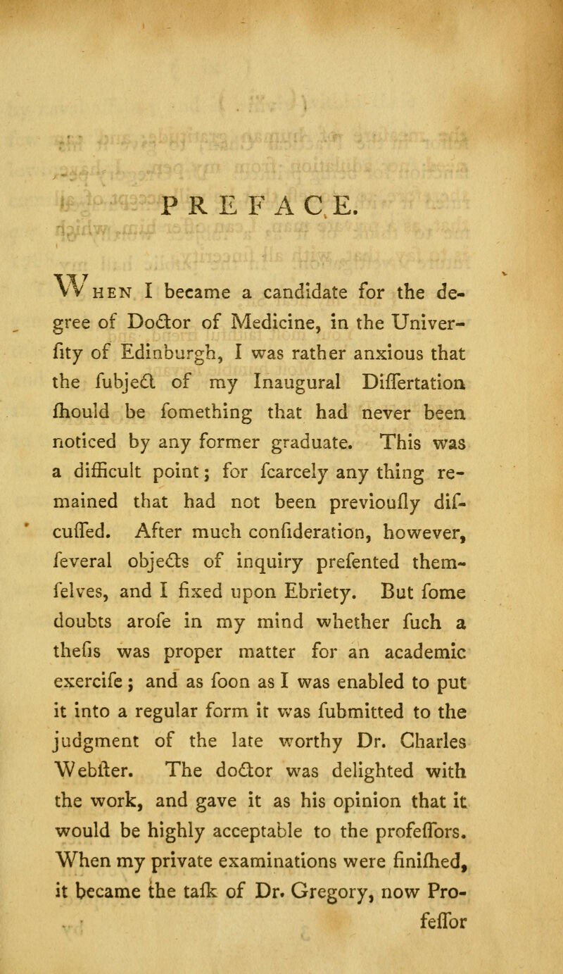 PRE F A C E. VV HEN I became a candidate for the de- gree of Dodor of Medicine, in the Univer- fity of Edinburgh, I was rather anxious that the fubje£l of ray Inaugural Differtation fliould be fomething that had never been noticed by any former graduate. This was a difficult point; for fcarcely any thing re- mained that had not been previoufly dif- cufled. After much confideration, however, feveral objefts of inquiry prefented them- felves, and I fixed upon Ebriety. But fome doubts arofe in my mind whether fuch a thefis was proper matter for an academic exercifc ; and as foon as I was enabled to put it into a regular form it was fubmitted to the judgment of the late worthy Dr. Charles Webtler. The do<3:or was delighted with the work, and gave it as his opinion that it would be highly acceptable to the profeflbrs. When my private examinations were finiflied, it became the taik of Dr. Gregory, now Pro- feflbr