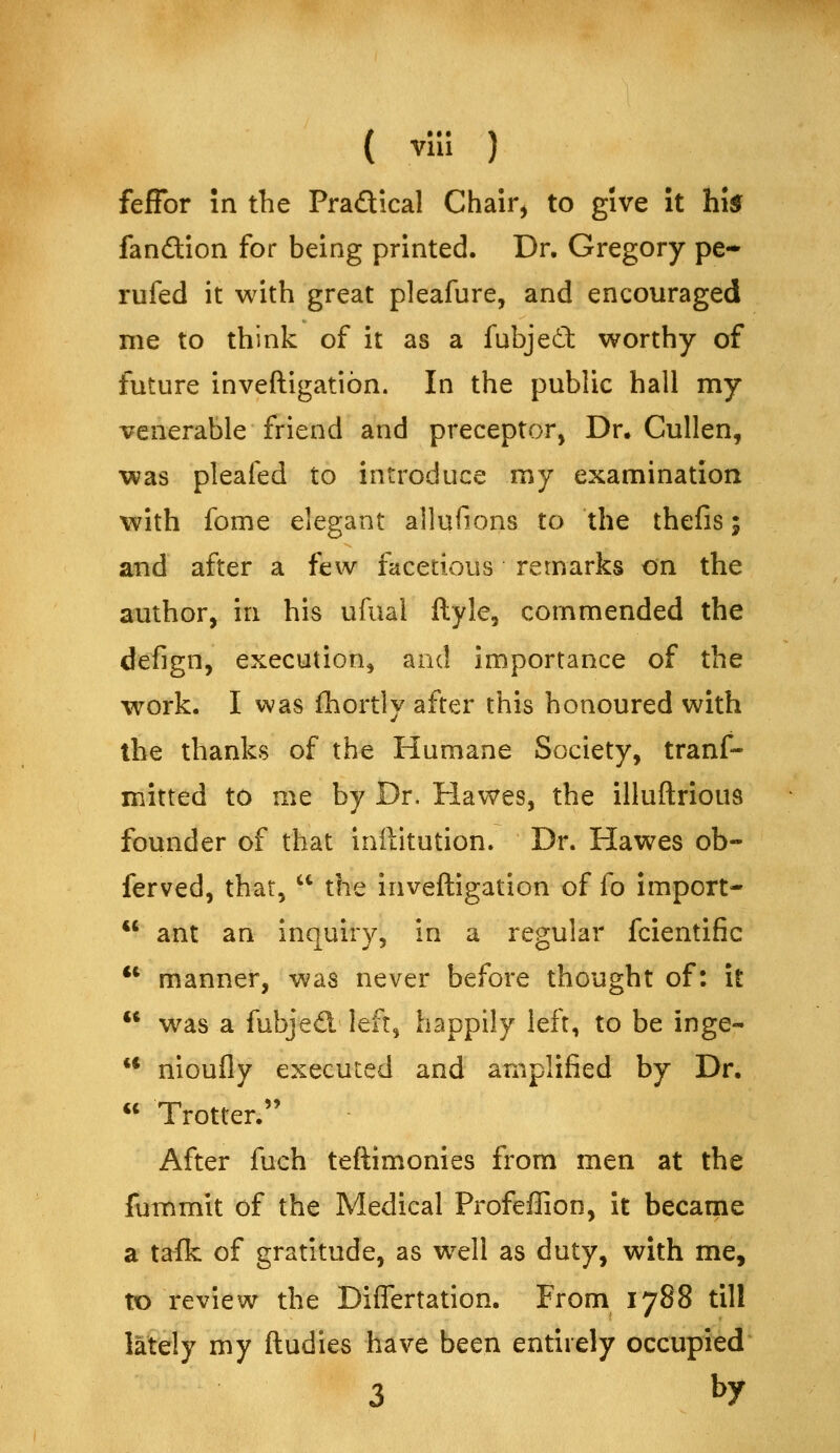 feffor in the Pradical Chair^ to give It hi^ fanftion for being printed. Dr. Gregory pe- rufed it with great pleafure, and encouraged me to think of it as a fubjeil worthy of future inveftigatibn. In the public hall my venerable friend and preceptor. Dr. Cullen, was pleafed to introduce my examination with fome elegant allufions to the thefis; and after a few facetious remarks on the author, in his ufual flyle, commended the defign, execution^ and importance of the work. I was fliortly after this honoured with the thanks of the Humane Society, tranf- mitted to me by Dr, Hawes, the illuftrious founder of that inilitution. Dr. Hawes ob- ferved, that,  the inveftigation of fo import-  ant an inquiry, in a regular fcientific  manner, was never before thought of: it  was a fubjed left, happily left, to be inge- ** nioufly executed and amplified by Dr. « Trotter. After fuch teftimonies from men at the fummit of the Medical Profeffion, it became a tafk of gratitude, as w^ell as duty, with me, to review the Diflertation. From 1788 till lately my ftudies have been entirely occupied 3 by