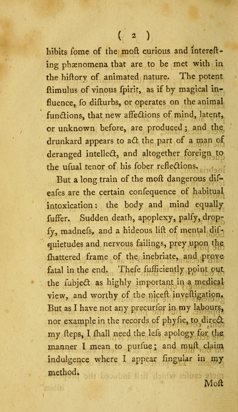 hibits fome of the moft curious and intereft- ing phasnomena that are to be met with in the hiftory of animated nature. The potent ftimulus of vinous fpirit, as if by magical in- fluence, fo difturbs, or operates on the animal fun£tions, that new affecStions of nvjnd, patent, or unknown before, are produced; and t^^ drunkard appears to adt the part of a man of deranged intelled, and altogether foreign to the ufual tenor of his fober refleftions. ; But a long train of the moft dangerous dif- eafes are the certain confequence of habitual^ intoxication: the body and mind equally^ fufFer. Sudden death, apoplexy, palfy, dropr fy, madnefs, and a hideous lift of mental dlf-, quietudes and nervous failings, prey ^ippn th^ fliattered frame of the, inebriate, and |)rj:^|^ fatal in the end. Thefe fufficiently point put. the iubjed as highly importaiijt in a med^^^^ view, and wortl^y^grt^e:|gf|^jin^p^ But as I have not any precurfpr xri my Ubpurf^' nor example in the records of phyfic, to^direCl;^ my fteps, I fhall need the lefs apology, fpx thjg;, manner I mean to purfue; and muft^cMr^ indulgence where I appear fingular io;,j^. Moft