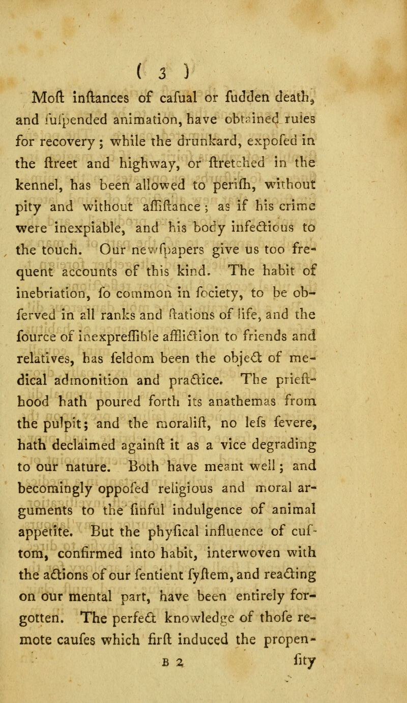 Mofl: inftances of cafual or fudden deaths and iulpended animation, have obt;nned rules for recovery; while the drunkard, expofed in the ftreet and highway,^'orftretched in the kennel, has been allowed to perifh, without pity and without affiftance ; as if his crime were inexpiable, and his body infedious to , the touch. Ou'r'ri'ewfpapers give us too fre- quenl'lb%uttsdf this kind. The habit of inebriation, fo common in fociety, to be ob- ferved in all ranks and ftatlons of life, and the fource of inexpreflible afflidion to friends and relatives, has feldom been the objed of me- dical admonition and praftice. The prieft- hood hath poured forth its anathemas from the pulpit; and the moralift, no lefs fevere, hath declaimed againft it as a vice degrading to our nature. Both have meant well; and becomingly oppofed religious and moral ar- guments to the finful indulgence of animal appetite. But the phyfical influence of cuf- tc^rii^confirmed into habit, interwoven with the a£tions of our fentient fyftem,and reading on our mental part, have been entirely for- gotten. The perfed knowledge of thofe re- mote caufes which firft induced the propen- B ^, fity