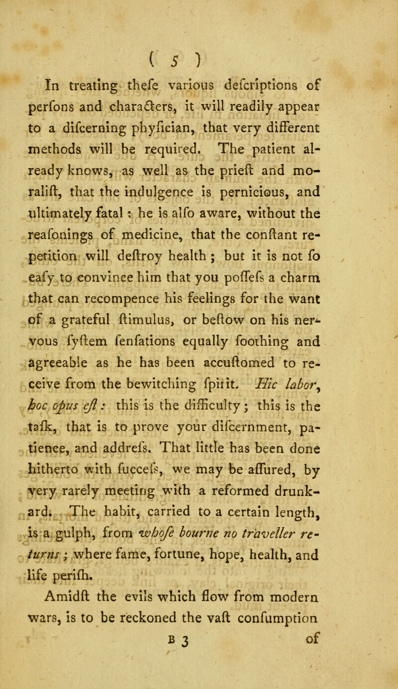 In treating thefe various defcriptions of perfons and chara(3:ers, it will readily appear to a difcerning pbyfician, that very different methods will be required. The patient al- ready knows, as well as the prieft and mo- ralift, that the indulgence is pernicious, and ijltimately fatal; he isalfo aware, without the reafonings of medicine, that the conftant re- petition will deftroy health ; but it is not fo ^eafy.to convince him that you poffefs a charm ^,^at can recompence his feelings for the want 3jpfr;a grateful ftimulus, or beftow on his ner- . vous fyflem fenfations equally foothing and agreeable as he has been accuftomed to re- ceive from the bewitching fpirit. Hie labor^ ^koc opus eft: this is the difficulty; this is the .sfaf^, that is to prove your difcernment, pa- tience, and addrefs. That little has been done hitherto with fuccefs, we may be affured, by yery rarely meeting with a reformed drunk- ^^ardi.vyTiie habit, carried to a certain length, .,is>a,giilph, from whofe bourne no traveller re^ turns; where fame, fortune, hope, health, and life perifh. Amidft the evils which flow from modern wars, is to be reckoned the vaft confumption B 3 of