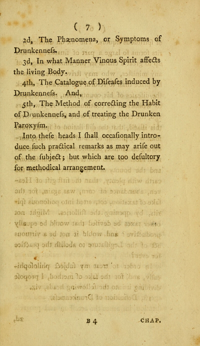 2d, The Phsenomena, or Symptoms of Drunkennefe. jd, In what Manner Vinous Spirit affedls the living Body^^y,ii ^^^^ ,-,,^ 4th, The Catalogue of Difeafes induced by Drunkennefs. And, 5th, The Method of correding the Habit of Drunkennefs, and of treating the Drunken faroxyfm. ^^Into thefe heads I fhall occafionally intro- duce fuch practical remarks as may arife out 0/ the fubjedt; but which are too defultory 1^3 methodical arrangement. joa - 4^'- Buouniv B n bliiowihns ■^oifjf^o odi ffiiiodfi o3 3 -jrfqololiiir - : B 4 CHAP.