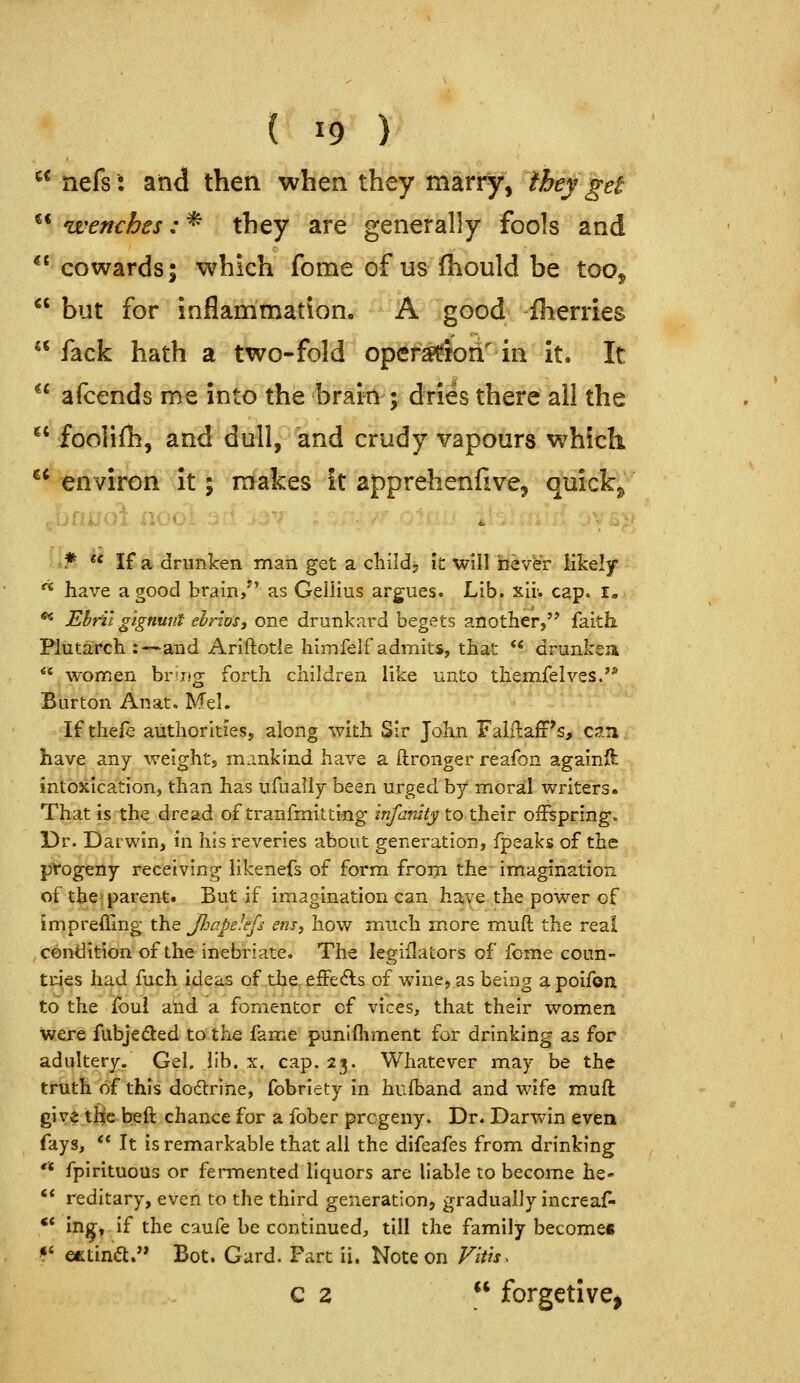 ^^ nefs: and then when they mari^, they gei ** wenches: * they are generally fools and ** cowards; which fome of us fhould be too, but for inflammation. ' A good Iherries  fack hath a two-fold oper$(Sori''iii it. It  afcends me into the brairH ; dries there all the fooliflh, and dull, and crudy vapours which ** environ it; makes it apprehenfive, quickj, .\jfiuoi noo c • 'f ** If a drunken man get a childj it will never likely ^ have a good brain/' as Gellius argues. Lib. xir. cap. i« ** Ebril gignunt ebrws, one drunkard begets another,'* faith Plutairch :—and Ariftotle Iiimfelf admits, that ** drunkea  women brDg forth children like unto t^emfelves.'^ Burton Anat. Mel. ' ''■ • If thefe authorities, along with Sir John Falilajfr's, c?.!i have any weight, mankind have a ftronger reafon againft intoxication, than has ufually been urged by moral writers. That is the dread of tranfmitting infanity to their offspring. Dr. Darwin, in his reveries about generation, fpeaks of the pfogeny receiving likenefs of form from the imagination of the* parent. But if imagination can have the power of impreffing the JhapeJefs ens, how much more muft the real condition of the inebriate. The legiflators of fome coun- tries had fuch ideas of the. effe<5ls of wine, as being a poifon to the i(bui and a fomentor of vices, that their women were fubjeded to the fame punlfliment for drinking as for adultery. Gel. lib. x. cap. 23. Whatever may be the truth of this doctrine, fobriety in hufband and wife muft give the beft chance for a fober progeny. Dr. Darwin even fays, ** It is remarkable that all the difeafes from drinking '* fpirituous or fermented liquors are liable to become he- ** reditary, even to the third generation, gradually increaf- ** in^, if the cauie be continued, till the family become* *' efetin<5l. Bot. Card. Fart ii. Note on Vitis. Q z  forgctive,