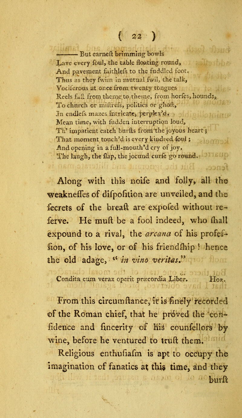 But earnefi brimming bowls iLave every foul, the table floating rounds And pavement faithlefs to the fuddled foot. Thus as they fwim in mutual fwil> the talk. Vociferous at once from twenty tongues Keels f<*ll from theme to, theme, from horfes, hounds^ To church or miftrefs, politics or ghoft. In endlefs mazes intricate^ perplex'd. Mean time> with fudden interruption loud, TP impatient catch burfts fromthe joyous heart j That moment touched is every kindred foul; And opening in afull-mouthM cry of joy. The laugh, the flap, the jocund curfe go round* ' BUp Along with this noife and folly, all th© We2^kneffes of difpofitioa are unveiledj and the fecrets of the breaft are expofed without re- ferve. He muft be a fool indeed, who fliall expound to a rival, the arcana of his profef- fioD, of his love, or of his friendOiip \ hence ihe old adage, ^' in vino veritasl 5> Condtta cum verax opertt pr^cordia JLIbeF. Hor^ Froffi this circumftancejif is finely recorded of the Roman chief, that he proved the 'eeil*- fidence and fincerity of* Kii counfellprs b;^ wine, before he ventured to truft theml'^-^*^'^ Religious enthufiafm is apt to occupy the imagination of fanatics at thi$ time^ and they