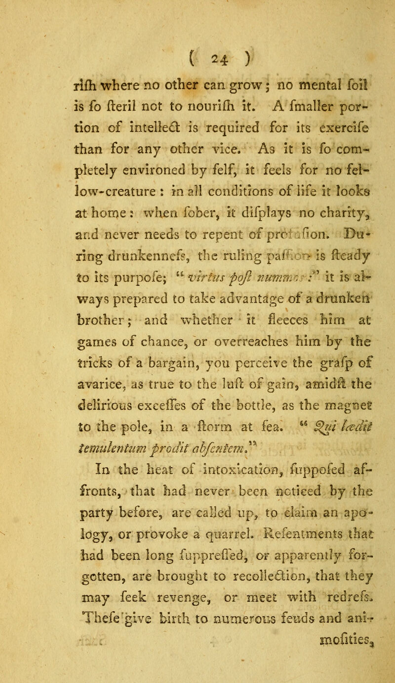 rlfh where no other can grow; no mental foil is fo fteril not to nouriih it. A fmaller por- tion of intelled: is required for its exercife than for any other vice. As it is fo com- pletely environed by felf, it feels for no fel- low-creature : in all conditions of life it looks at home : when fober, it difplays no charity, and never needs to repent of proiafion. Do* ring drunkennefs, the ruling paffioi^is fteady to its purpofe; *^ virtus pojl nummc: /' it is al* ways prepared to take advantage of a drunken brother j and whether it fleeces him at games of chancej or overreaches him by the tricks of a bargain, you perceive the grafp of avarice, as true to the luft of gaio^ amidH the delirious exeeffes of the bottle, as the magnet to the pole, in a ftorm at fea. ** S^ni Ltdit temuknhim prodit ahfenfem^^' In the heat of intoxication, foppofed af- fronts, that had never been noticed by the party before, are called up, to claim an apa« Idgy, or provoke a quarrel. Refenim'ents that had been long fopprefied, or apparently for- gotten, are brought to recolleftion, thai they may feek revenge, or meet with redrefs. Thefe'give birth to numerous feuds and aoi-^ '^t