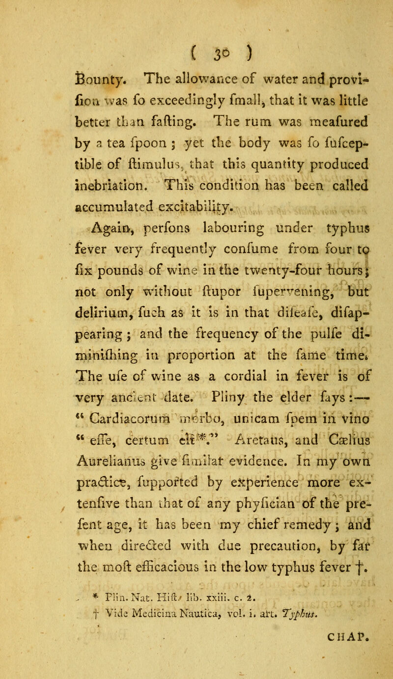 ( 3^ ) Bounty. The allowance of water and provi- fioa was (o exceedingly fmallj that it was little better than fading. The rum was meafured by 3 tea fpoon ; yet the body was fo fufcep- tible of ftimulus, that this quantity produced inebriation. This condition has been called accumulated excitability./ Again, perfons labouring under typhus fever very frequently confume from four 19 fix pounds of wine in the twenty-four hours| not only without ftupor iuperTeningj but delirium, fuch as it is in that dileafe, difap- pearing ; and the frequency of the pulfe dl- minifliing in proportion at the fame time* The ufe of wine as a cordial in fever is of very aricieat date. Pliny the elder fays :— ** Gardiacorurn merbo, unicam fpem in Vino  effe, certum cit^-*.^' Aretaus, and CjeHus Aurelianus give fiaiilat evidence. In my owti pradict, fuppofted by experience more ex* tenfive than that of any phyiician of the pfle* fent age, it has been my chief remedy; knd when directed with due precaution, by fat* the moft efficacious in the low typhus fever f. . * Flin. Nat. Hid/lib. xxiil. c. 1. t Vide Medicina Nautica, vol. i. ait. Typhus. CHAl?.