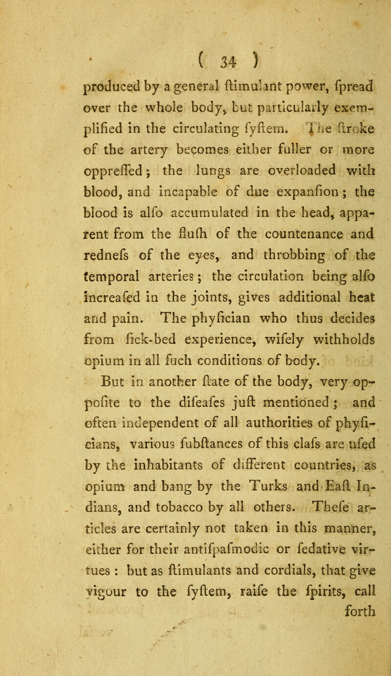 produced by a general ftimulant power, fpread over the whole body, but particularly exem- plified in the circulating fyftem* The (Iroke of the artery becomes either fuller or more opprefled; the lungs are overloaded with blood, and incapable of due expanfion; the blood is alfo accumulated in the head, appa- rent from the flulh of the countenance and rednefs of the eyes, and throbbing of the temporal arteries; the circulation being alto increafed in the joints, gives additional heat and pain. The phyfician who thus decides from fick-bed experience, v^ifely withholds opium in all fuch conditions of body. But in another (late of the body, very op- pofite to the difeafes juft mentioned ; and often independent of all authorities of phyfi- cians, various fubftances of this clafs are ufed by the inhabitants of different countries, as opium and bang by the Turks and Eafl. Ii^- dians, and tobacco by all others. Thefe ar- ticles are certainly not taken in this manner, either for their antifpafmodic or fedative virr tues : but as ftimulants and cordials, that give yigour to the fyftem, raife the fpirits, call forth