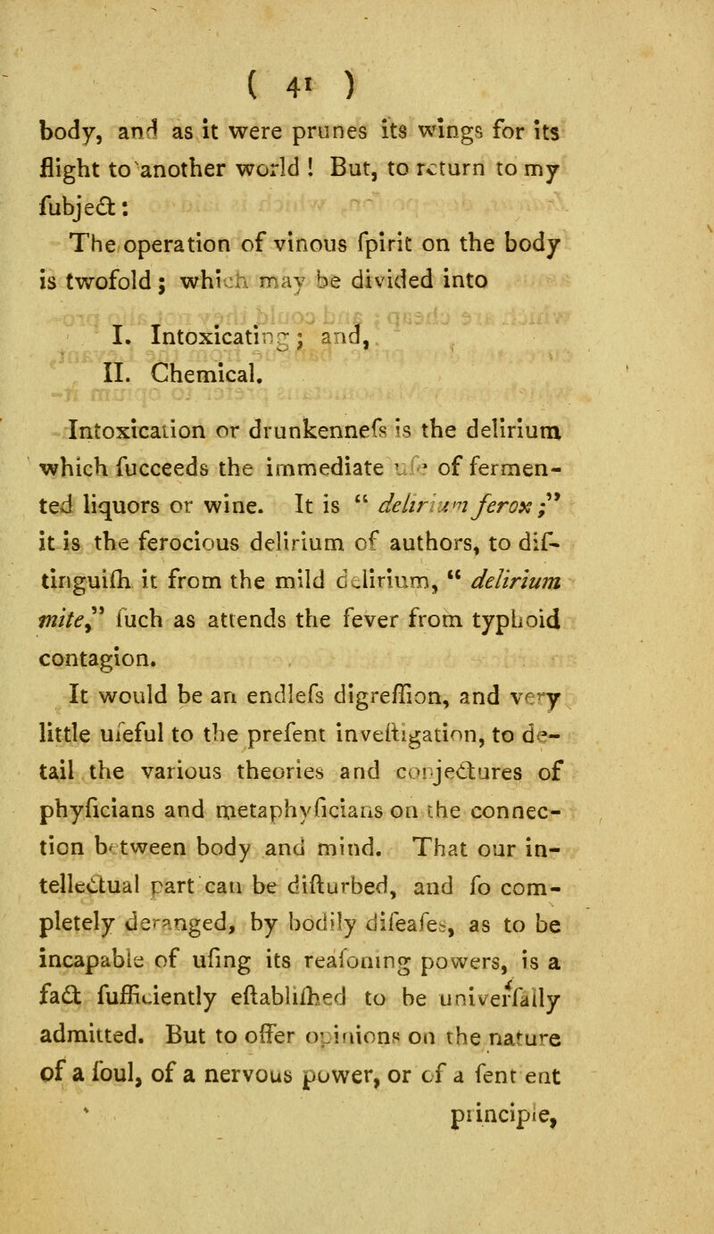 body, andl as it were prunes its wings for its flight to'another world ! But, to return to my fubjeft: The operation of vinous fpirit on the body is twofold; which may be divided into I. Intoxicating; and, 11. Chemical, Intoxication or drunkennefs is the delirium which lucceeds the immediate U: ^ of fermen- ted liquors or wine. It is  delirinnfero^;^ it is the ferocious delirium of authors, to dif- tinguifli it from the mild delirium,  delirium tnite^^ (uch as attends the fever from typhoid contagion. It would be an endlefs dlgreflion, and ve^y little uieful to the prefent inveiligation, to de- tail the various theories and corjedlures of phyficians and oietaphyficians on the connec- tion between body and mind. That our in- telle<5tual part can be difturbed, and fo com- pletely der?inged, by bodily difeafe>, as to be incapable of ufing its reaionmg powers, is a fait fufEuiently eftablifhed to be univerfaily admitted. But to offer opinions on the nature of a foul, of a nervous power, or cf a fenr ent piincipie,