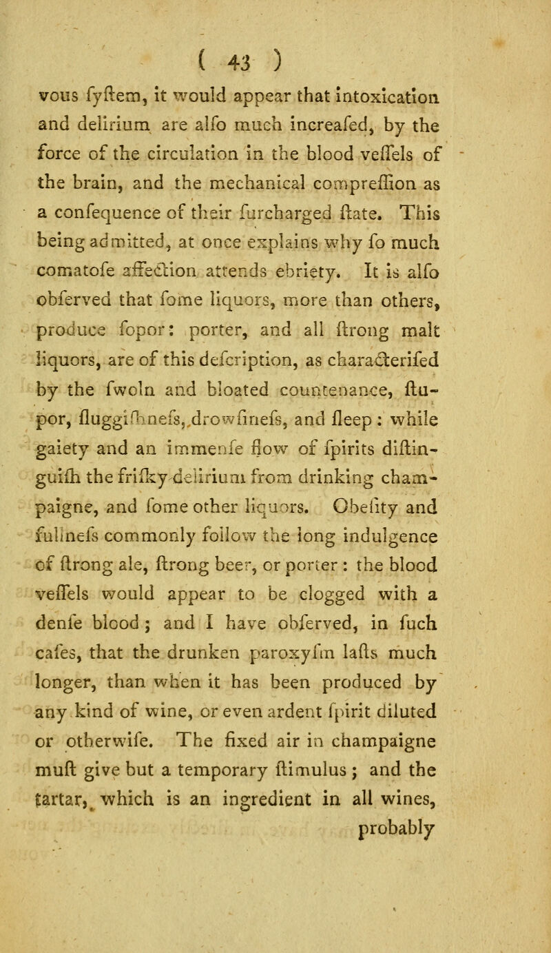 vous fyftem, it would appear that intoxication and delirium are alfo mueh increafed, by the force of the circulation in the blood veflels of the brain, and the mechanical compreffion as a confequence of their furcharged ftate. This being admitted^ at once explains why fo much comatofe affedlion attends ebriety. It is alfo obferved that fome liquors, more than others, produce fopor: porter, and all ftrong malt liquors, are of this defcription, as charatlerifed by the fwcln and bloated couareaaoce, ftu- por, fluggifljnefsj.drowfinefs, and fleep: while gaiety and an immenfe flow of fpirits diflin- guiih the friiky-deliriuai from drinking chaoi- paigne, and fome other liquors. Obelity and fulinefs commonly follow the long indulgence of flrong ale, ftrong beer, or porter : the blood vefTels would appear to be clogged with a denfe blood ; and I have obferved, in fuch cafes, that the drunken paroxyfm lafts much longer, than when it has been produced by any kind of wine, or even ardent fpirit diluted or otberwife. The fixed air in champaigne muft give but a temporary ftimulus ; and the £artar,^ which is an ingredient in all wines, probably