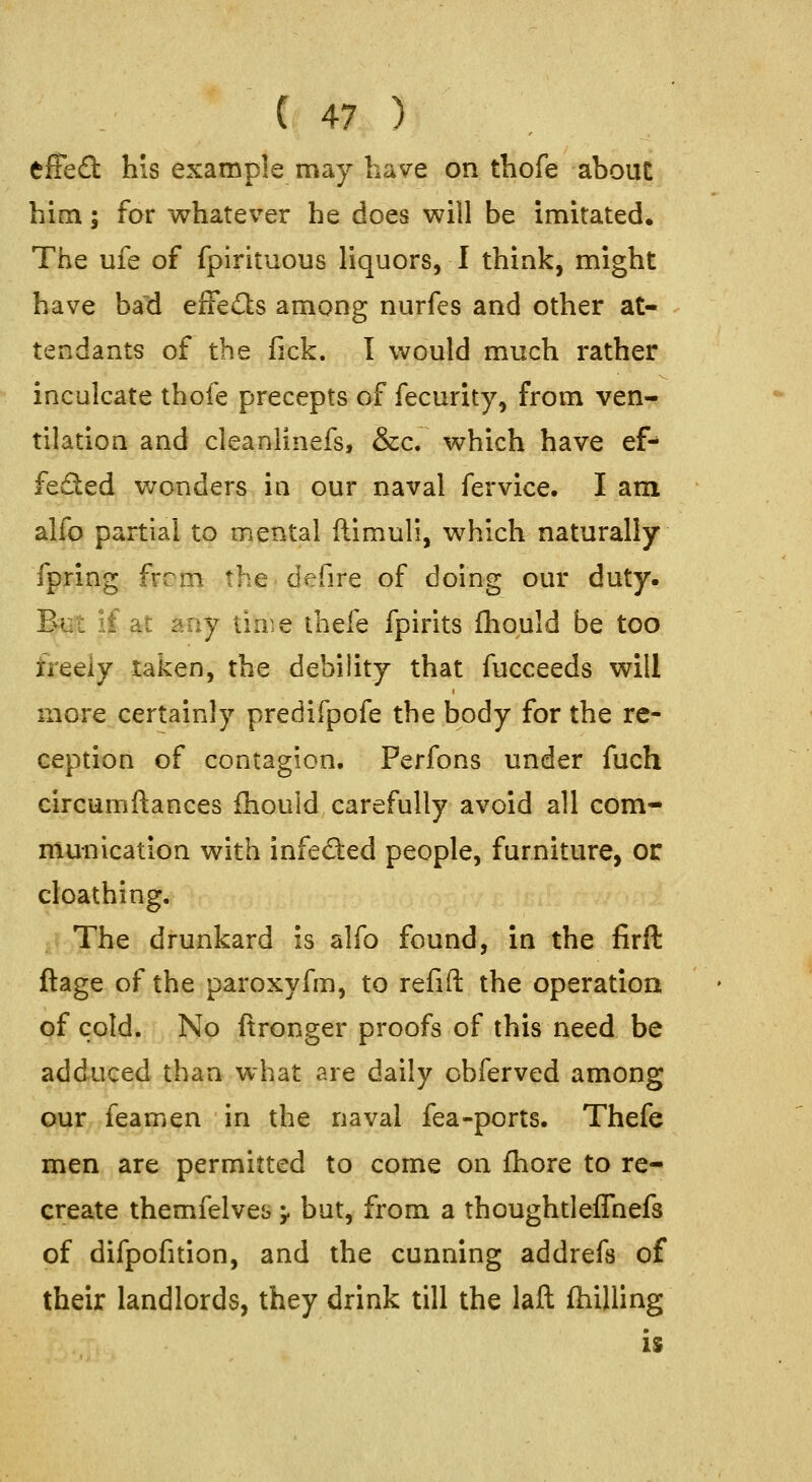 effefl: his example may have on thofe about him; for whatever he does will be imitated. The ufe of fpirituous liquors, I think, might have bad eifedls among nurfes and other at- tendants of the fick. I would much rather inculcate thofe precepts of fecurity, from ven- tilation and cleanlinefs, &c. which have ef^ feSed v/onders in our naval fervice. I am alfo partial to mental ftimuli, which naturally fpring from the defire of doing our duty. But if at any time ihefe fpirits ihould be too freely taken, the debility that fucceeds will more certainly predifpofe the body for the re- ception of contagion, Perfons under fuch circumftances ihould carefully avoid all com- munication with infected people, furniture, or cloathing. The drunkard is alfo found, in the firft ftage of the paroxyfm, to refift the operation of cold. No ftronger proofs of this need be adduced than what are daily obferved among our feamen in the naval fea-ports. Thefe men are permitted to come on fhore to re- create themfelves ;. but, from a thoughtleflhefs of difpofition, and the cunning addrefs of their landlords, they drink till the laft (hilling is