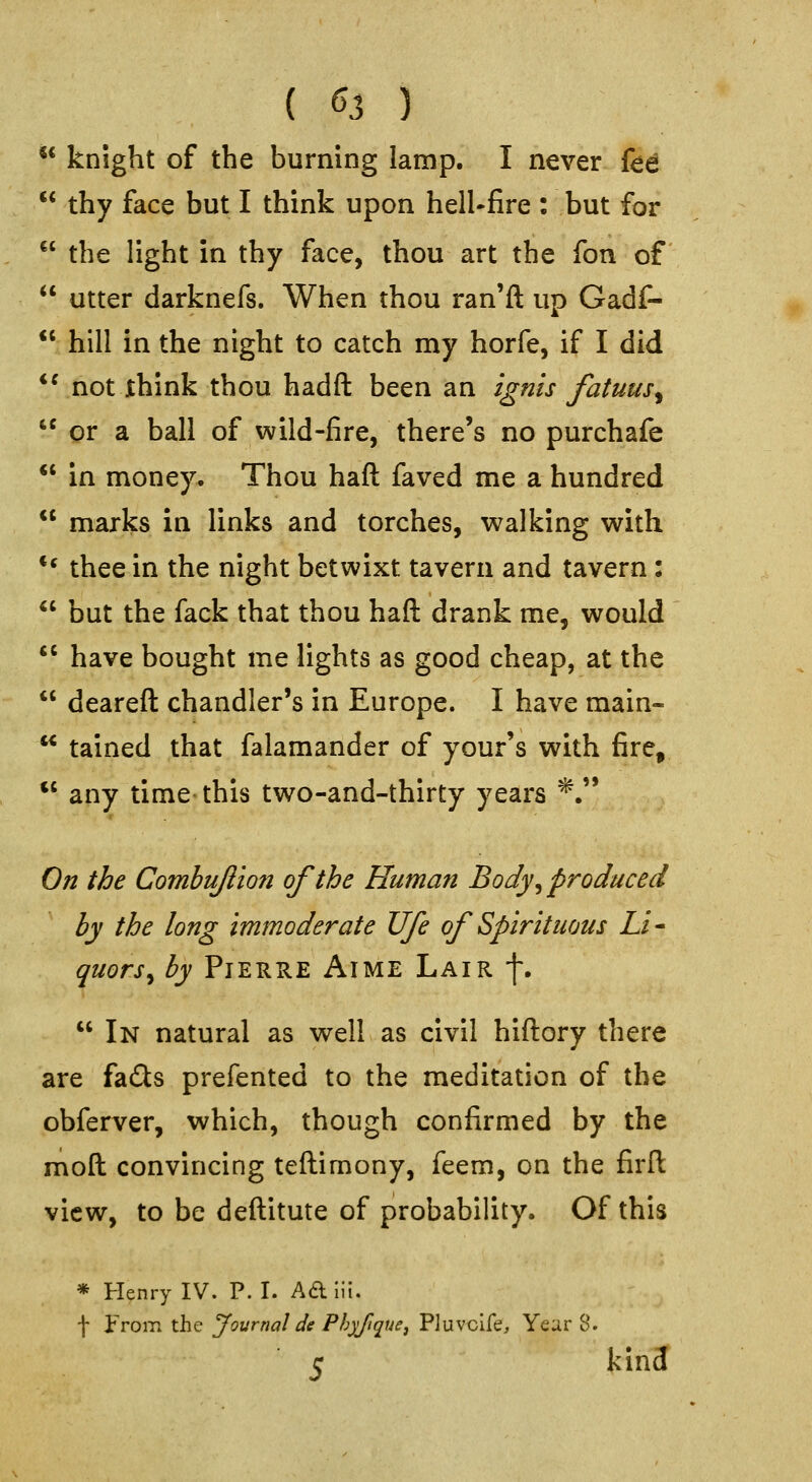 ** knight of the burning lamp. I never fee  thy face but I think upon hell-fire : but for  the light in thy face, thou art the fon of  utter darknefs. When thou ran'ft up Gadf-  hill in the night to catch my horfe, if I did *^ not think thou hadft been an ignis fatuus^  or a ball of wild-fire, there's no purchafe *' in money. Thou haft faved me a hundred  marks in links and torches, walking with ** thee in the night betwixt tavern and tavern:  but the fack that thou haft drank me, would  have bought me lights as good cheap, at the  deareft chandler's in Europe. I have main-  tained that falamander of your's with fire,  any time this two-and-thirty years *. On the Combujlion of the Human Body ^produced by the long immoderate Ufe of Spirituous Li* quors^ by PiERRE AiME Lair f.  In natural as well as civil hiftory there are fa£ts prefented to the meditation of the obferver, which, though confirmed by the moft convincing teftimony, feem, on the firft view, to be deftitute of probability. Of this * Henry IV. P.I. Ad lii. -j- From the Journal de Phyfique^ Pluvclfe, Year 8. 5 kin3