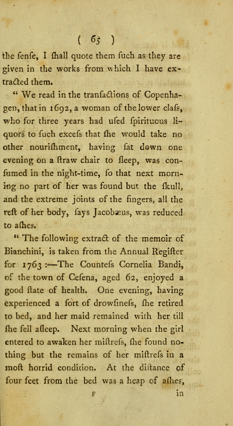 { ss ) the fenfe, I fhall quote them Aich as they are given in the works from which I have ex- tracted them. *' We read in the tranfadions of Copenha- gen, that in 16925 a woman of the lower clafs, who for three years had ufed fpirituoiis li- quors to fuch excefs that fhe would take no other nourifhment, having fat down one evening on a ftraw chair to fleep, was con- fumed in the night-time, fo that next morn- ing no part of her was found but the fkull, and the extreme joints of the fingers, all the reft of her body, fays Jacobseus, w^as reduced to aflies*  The following extrad: of the memoir of Bianchini, is taken from the Annual Regifter for 1763 •.■'—The Countefs Cornelia Bandi, of the town of Cefena, aged 62, enjoyed a good ftate of health. One evening, having experienced a fort of drowfinefs, fhe retired to bed, and her maid remained with her till fhe fell afleep. Next morning when the girl entered to awalcen her miftrefs, fhe found no- thing but the remains of her miftrefs in a moft horrid condition. At the diftance of four feet from the bed was a heap of afhes, F in