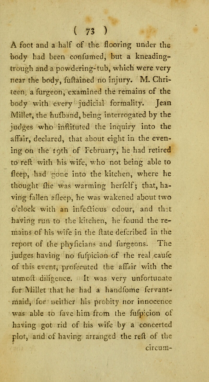 A foot and a half of the flooring under the body had been confumed, but a kneading- trough and a powdering-tub, which were very near the body, fuftained no injury. M. Chrl- teen, a furgeon, examined the remains of the body with every judicial formality. Jean Millet, the hufband, being interrogated by the judges who inftituted the inquiry into the affair, declared, that about eight in the even- ing on the r 9th of February, he had retired to reft with his wife, who not being able to fleep, had gone into the kitchen, where he thought fhe was warming herfelf 5 that, ha- ving fallen 2fleep, he was wakened about two o'clock with an infedious odour, and th::t having run to the kitchen, he found the re- mains of his wife in the ftate defcribed in the report of the phyficians and furgeons. The judges having no fufpiclon of the real caufe of this event, profecuted the affair with the utmoft diligence. It was very unfortunate for Millet that he had a handfome fervant- maid, for neither his probity nor innocence was able to fave him from the fufp'.cion of having got rid of his wife by a concerted plot, and of having arranged the refl of the circum-