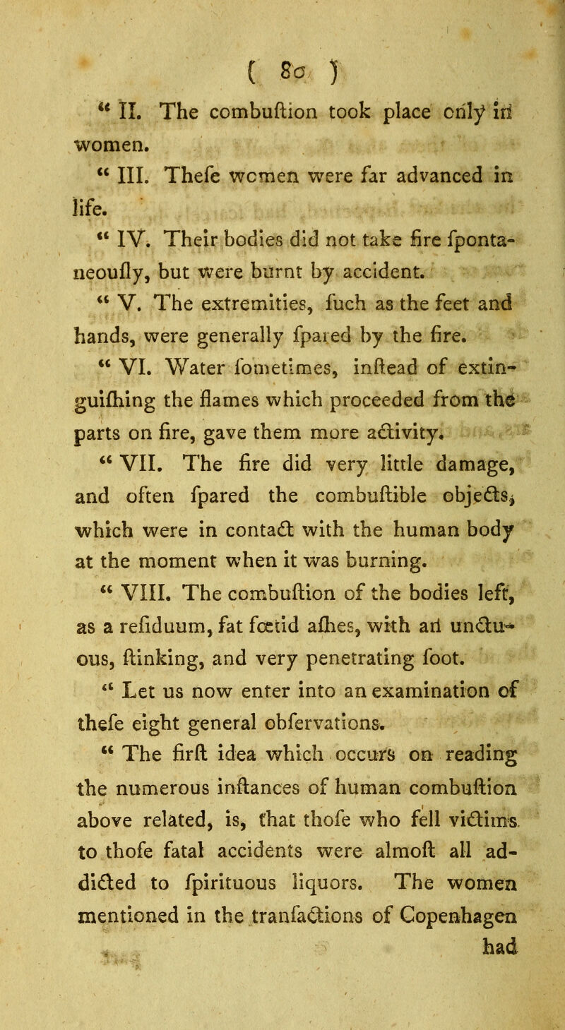 ** II. The combuftion took place only iri women.  III. Thefe women were far advanced in life.  IV. Their bodies did not take fire fponta- neoufly, but were burnt by accident. it V. The extremities, fuch as the feet and hands, were generally fpared by the fire.  VI. Water fometimes, inftead of extin-^ guifliing the flames which proceeded from th^ parts on fire, gave them more adivity. ** VII. The fire did very little damage, and often fpared the combuftible objeftSj which were in contaft with the human body at the moment when it was burning.  VIII. The combuftion of the bodies left, as a refiduum, fat foetid afhes, with ail undtu-* ous, ftinking, and very penetrating foot.  Let us now enter into an examination of thefe eight general obfervations.  The firft idea which occurs on reading the numerous inftances of human combuftion above related, is, that thofe who fell viftims. to thofe fatal accidents were almoft all ad- dided to fpirituous liquors. The women mentioned in the tranfa(3:ions of Copenhagen had