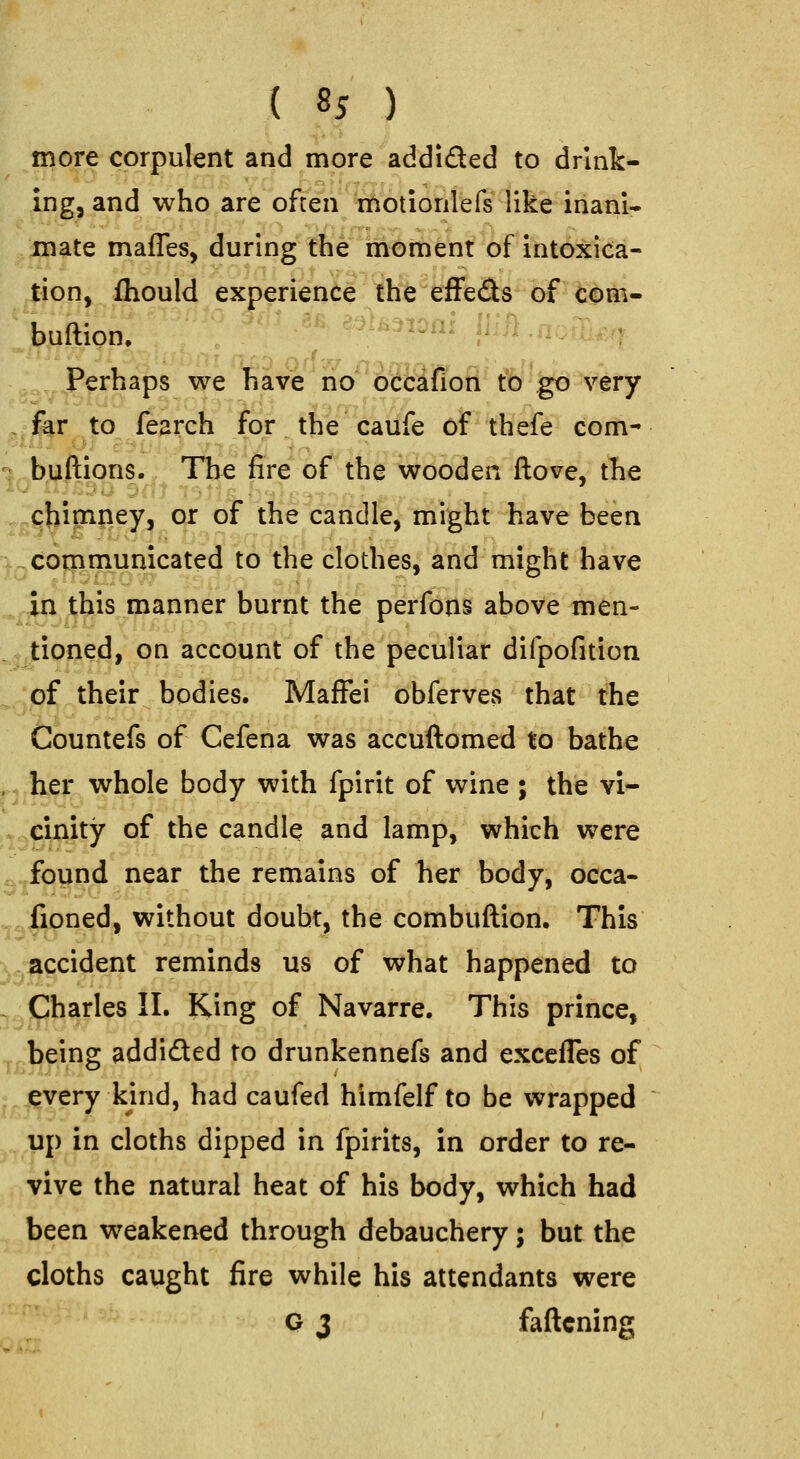 more corpulent and more addiQed to drink- ing, and who are often motionlefs like inani* mate maffes, during the moment of intoxica- tion, ihould experience the efFeds of com- buftion, ^..... .. I ,,. Perhaps we have no occafion to go very ,^far to fearch for the caufe of thefe com- *? buftions. The fire of the wooden ftove, the ^chippey, or oT the candle, might have been '^Qcogimumcated to the clothes, and might have ^4n this manner burnt the perfons above men- ^^tioned, on account of the peculiar difpofition ^^pf their bodies. MafFei obferves that the tlountefs of Cefena was accuftomed to bathe pjl^i^^. whole body with fpirit of wine ; the vi- ,^^cinity of the candle and lamp, which were .^^.jfound near the remains of her body, occa- ^^|ioned, without doubt, the combuftion. This ^^^ccident reminds us of what happened to ^^jCharles II. King of Navarre. This prince, ^^being addided to drunkennefs and excefles of ^^^i^very kind, had caufed himfelf to be wrapped ^^^iip in cloths dipped in fpirits, in order to re- vive the natural heat of his body, which had been weakened through debauchery; but the cloths caught fire while his attendants were Q 3 fattening