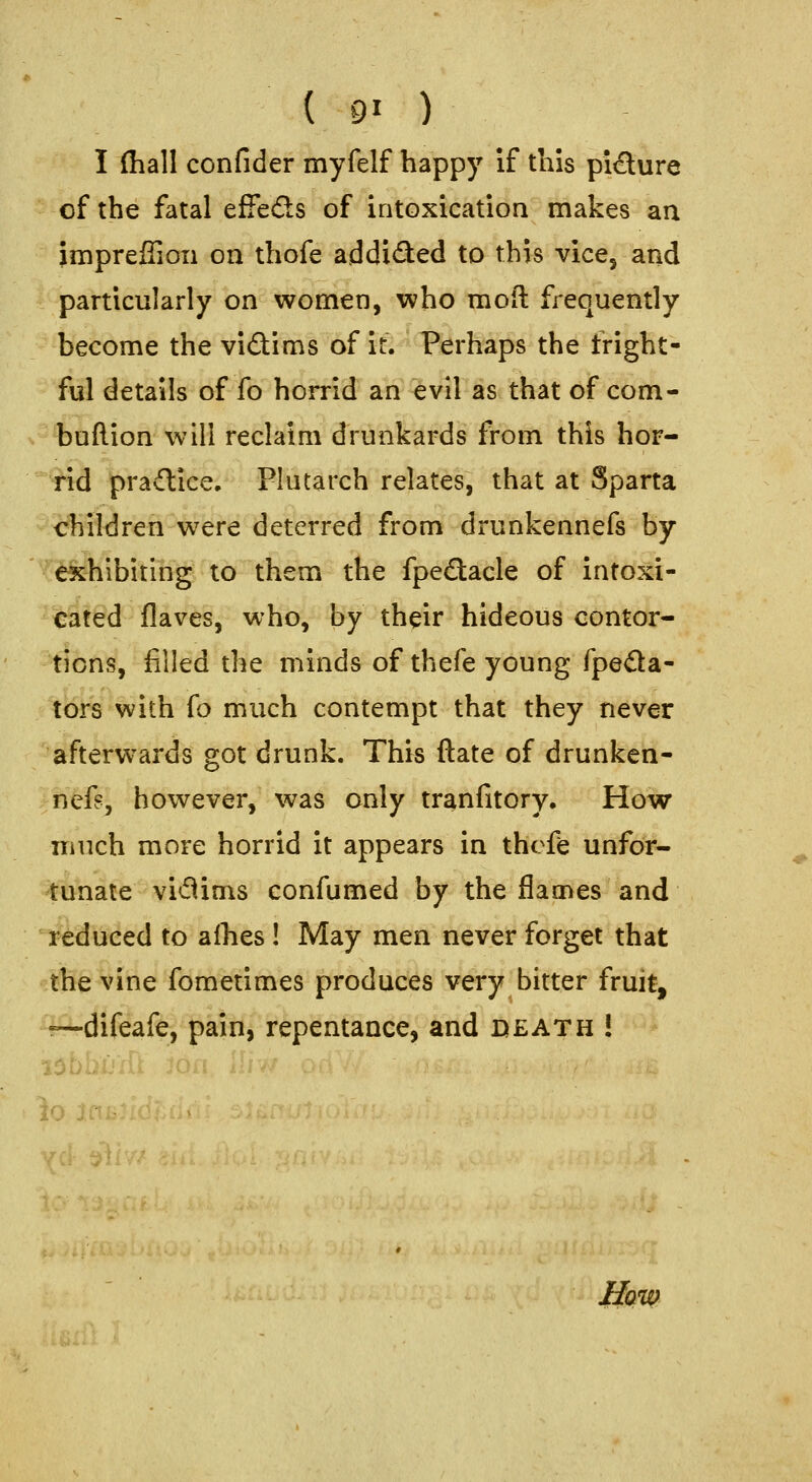 I (hall confider myfelf happy If this pidlure of the fatal effeds of intoxication makes an imprefiion on thofe addided to this vice, and particularly on women, who mod frequently become the vidims of it. Perhaps the fright- ful details of fo horrid an evil as that of com- buflion will reclaim drunkards from this hor- rid pradice. Plutarch relates, that at Sparta children were deterred from drunkennefs by exhibiting; to them the fpedacle of intoxi- cated flaves, who, by their hideous contor- tions, filled the minds of thefe young fpeda- tbrs with fo much contempt that they never afterwards got drunk. This ftate of drunken- nefs, however, was only tranfitory. How much more horrid it appears in thefe unfor- tunate vidims confumed by the flames and reduced to alhes ! May men never forget that the vine fometimes produces very bitter fruit, •—difeafe, pain, repentance, and death ! io lai: yd- t?^ How