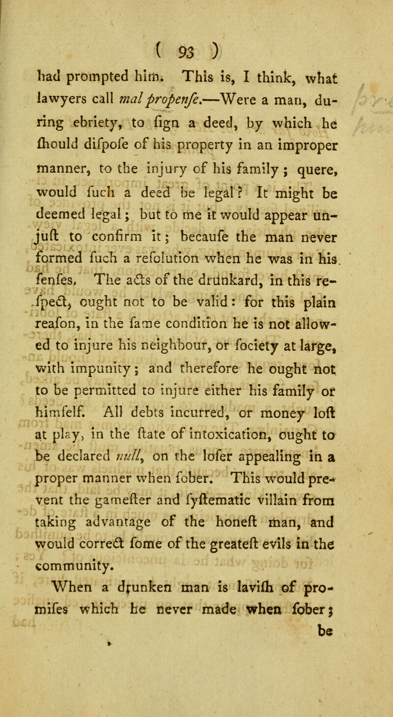 ( $3 ) tad prompted hiitii This is, I think, what lawyers call malpropenfe.—Were a man, du- ring ebriety, to fign a deed, by which he fhould difpofe of his property in an improper manner, to the injury of his family ; quere, would fuch a deed be legal? It might be deemed legal; but to me it would appear un- juft to confirm it; beeaufe the nian never formed fucli a fefolution when \\t Wa3 in his. fenfes. The a£ts of the driinkard, in this re- ,.fped, ought not to be valid: for this plain reafon, in the fame condition he is not allow- ed to injure his neighbour, or fociety at large, With impunity; and therefore he ought not. to be permitted to injure either his family ot himfelf. All debts incurred, or money loft a.t plsy, in the ftate of intoxication, ought ta declared null^ on the lofer appealing in a proper manner when foDer.' This would pre- vent the gamefter and fyftematic villain from taking advantage of the honeft itian, and would correct fome of the greateft evils in the community. When a dfunken man is lavifli of pro- mifes which he never made when fober; be - .J