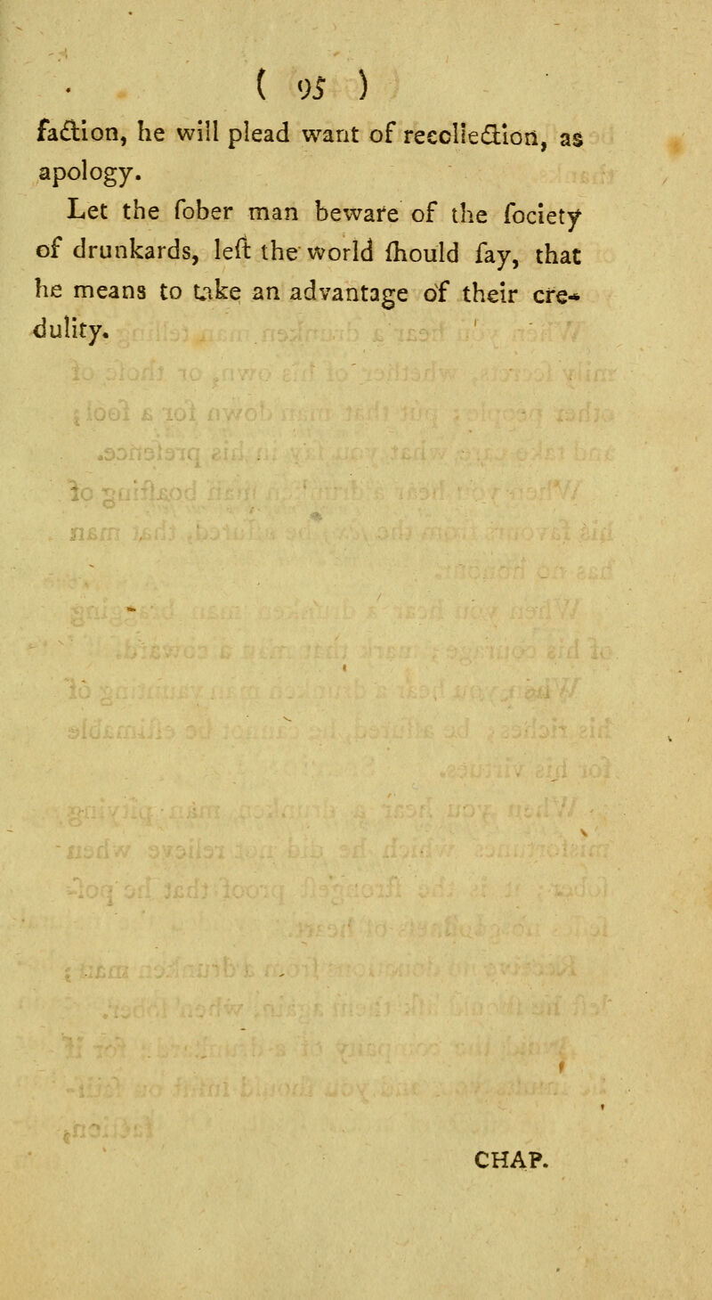 faftion, he will plead want of reeclieflion, a§ apology. Let the fober man beware of the fociety of drunkards, left theworld ihould fay, that he means to Uike an advantage of their ere* dulity. CHAP.