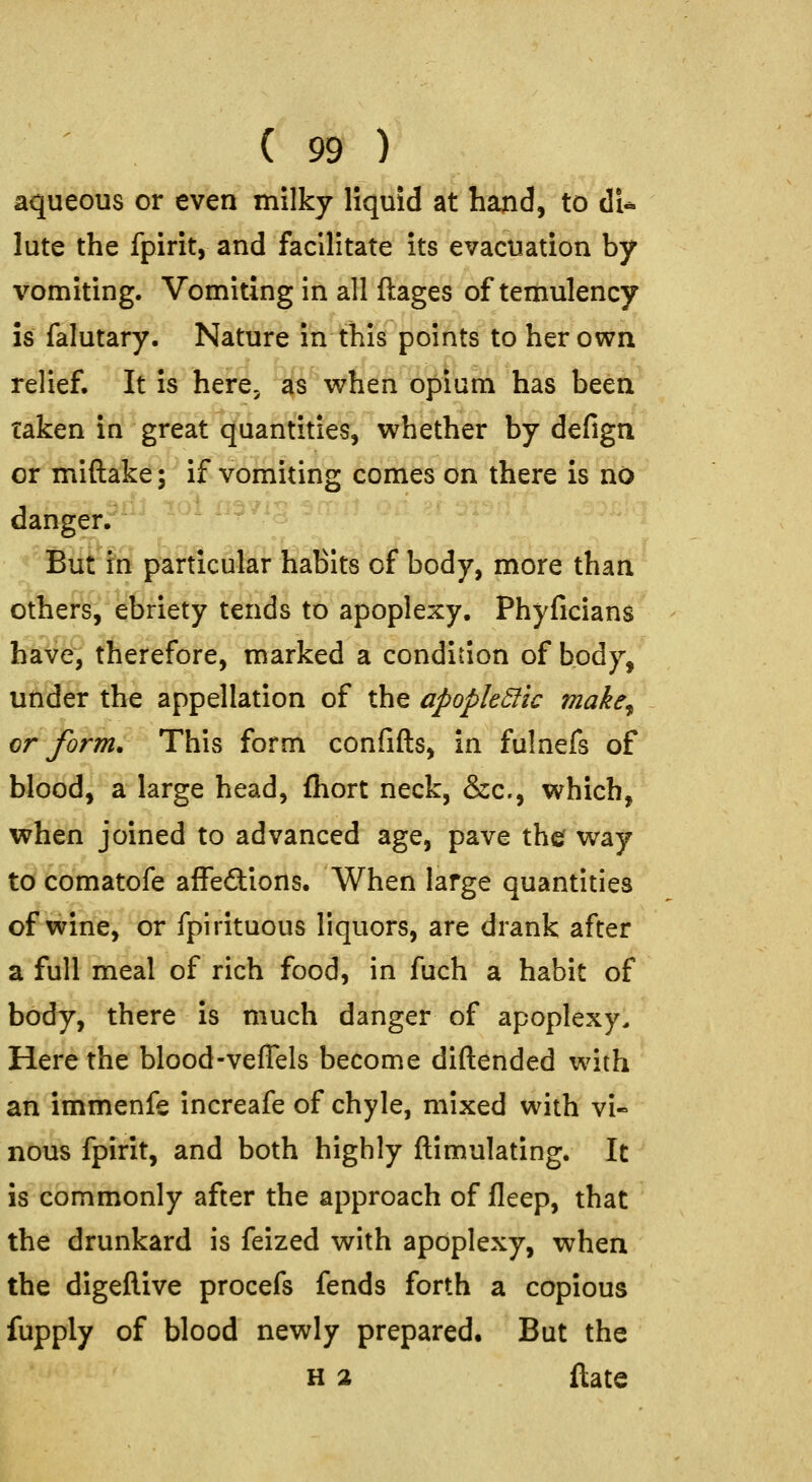 aqueous or even milky liquid at hand, to dU lute the fpirit, and facilitate its evacuation by vomiting. Vomiting in all ftages of temulency IS falutary. Nature in this points to her own relief. It is here, as when op urn has been taken in great quantities, whether by defign or miftake; if vomiting comes on there is no danger. But in particular habits of body, more than others, ebriety tends to apoplexy. Phyficians have, therefore, marked a condition of body, under the appellation of the apopkSfic make^ cr form. This form confifts, in fulnefs of blood, a large head, fhort neck, &c., which, when joined to advanced age, pave the way to comatofe affeftions. When large quantities of wine, or fpirituous liquors, are drank after a full meal of rich food, in fuch a habit of body, there is much danger of apoplexy. Here the blood-veffels become diftended with an immenfe increafe of chyle, mixed with vi- nous fpirit, and both highly flimulating. It is commonly after the approach of fleep, that the drunkard is feized with apoplexy, when the digeflive procefs fends forth a copious fupply of blood newly prepared. But the H 2 ftate