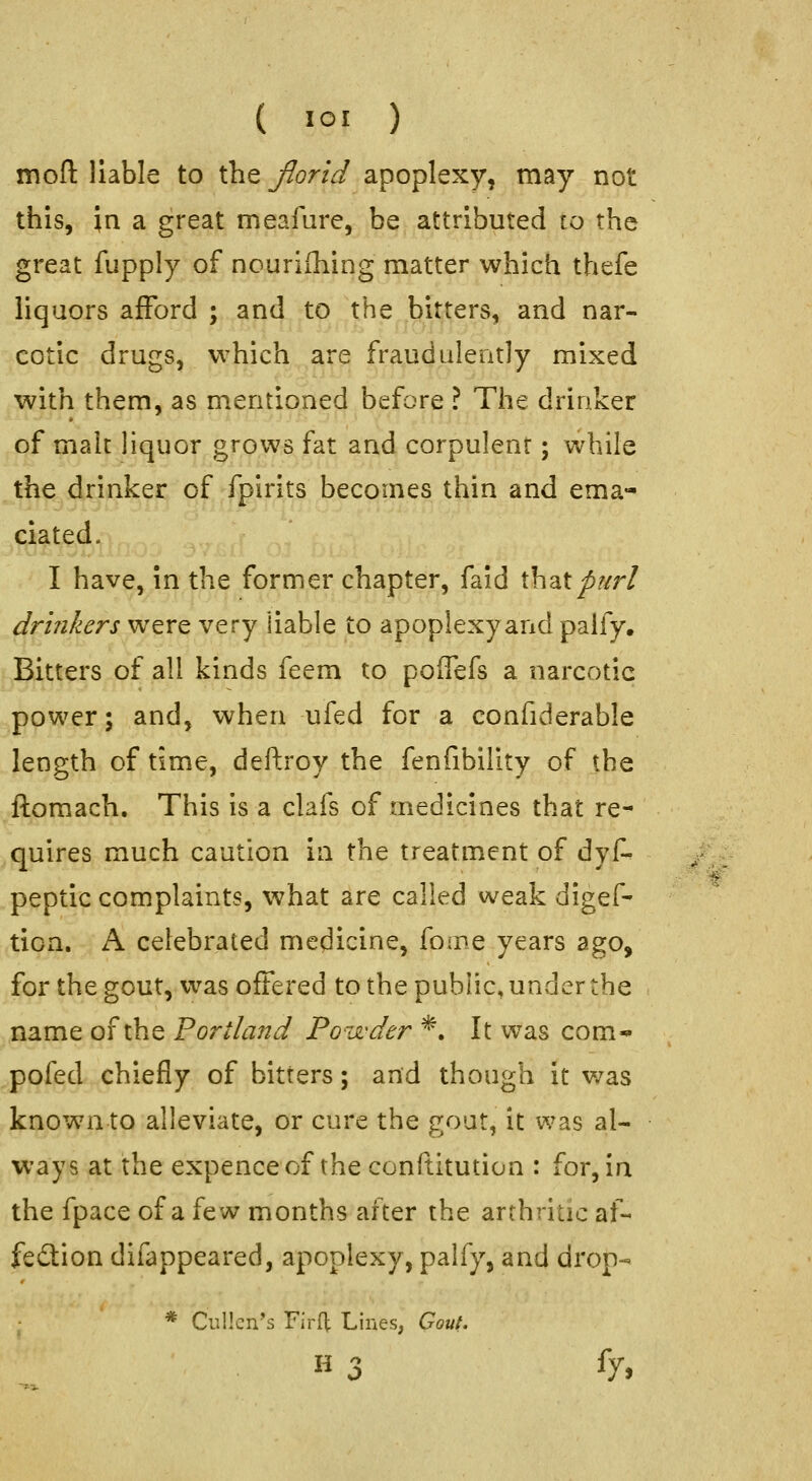 ( loi ) mofi: liable to the Jlorid apoplexy, may not this, in a great meafure, be attributed to the great fupply of nouriihing matter which thefe liquors afford ; and to the bitters, and nar- cotic drugs, which are fraudulently mixed with them, as m^entioned before ? The drinker of malt liquor grows fat and corpulent; while the drinker of fpirits becomes thin and ema- dated. I have, in the former chapter, faid \k\2Xpurl drinkers were very liable to apoplexy and palfy. Bitters of all kinds feem to poffefs a narcotic power; and, when ufed for a eonfiderable length of time, deftroy the fenfibility of the ftomach. This is a clafs of medicines that re- quires much caution in the treatment of dyA peptic complaints, what are called weak digef- tion. A celebrated medicine, fome years ago, for the gout, was offered to the public, under the name of the Portland Powder *. It was com* pofed chiefly of bitters; and though it was known to alleviate, or cure the gout, it was al- ways at the expenceof the conftitution : for, in the fpace of a few months after the arthritic af- fedlion difappeared, apoplexy, palfy, and drop- * Cullcn's FirH: Lines, Gout. H 3 fy,