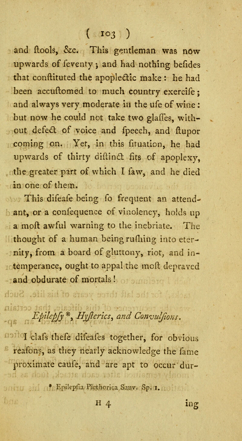 and ftools, &c. This gentleman was now upwards of feventy j and had nothing befides that conftituted the apopleftic make : he had been accuftomed to much country exerclfe; and always very moderate In the ufe of wine: but now he could not take two glaffes, with- out defeat of voice and fpeech, and ftupor couiing on. Yet, in this firuation, he had upwards of thirty diftinft fits of apoplexy, the greater part of which I faw, and he died in one of them. This difeafe being fo frequent an attend- ant, or a confequence of vinolency, holds up a raoft awful warning to the inebriate. The thought of a human being rudiing into eter- nity, from a board of gluttony, riot^ and in- temperance, ought to appal the moft depraved and obdurate of mortals! Tlpilepjy *, Hyjlerlcs^ a?2d Convulfions, ^^^'^tlafs thefe difeafes together, for obvious '^' reafons, as they nearly acknowledge the fame proximate caufe, ahd are apt to occur dur- ♦ Epikpfia PJethorica Sauv. Sp. i. H 4 ing