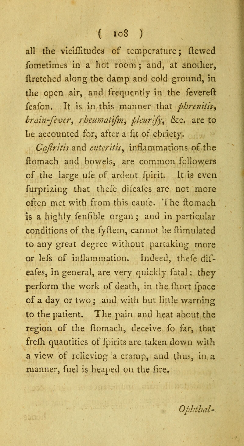 all the viciffitudes of temperature; flawed fometimes in a hot room ; and, at another, ftretched along the damp and cold ground, in the open air, and frequently in the fevereft feafon. It is in this manner that phrenitis^ hrain-fever^ rheumatifmy pleurify^ &c. arc to be accounted for, after a f^t of ebriety. Gajlrith and enteritis^ inflammations of the ftomach and bowels, are common followers of the large ufe of ardent fpirit. It is even furprizing that thefe diieafes are not more often met with from this caufe. The ftomach is a highly fenfible organ; and in particular conditions of the fyftem, cannot be ftimulated to any great degree without partaking more or lefs of inflammation. Indeed, thefe dif- eafes, in general, are very quickly fatal: they perform the work of death, in the fhort fpace of a day or two; and with but little warning to the patient. The pain and heat about the region of the ftomach, deceive fo far, that frefli quantities of fpirits are taken down with a view of relieving a cramp, and thus, in, a manner, fuel is heaped on the lire. Opbthal'