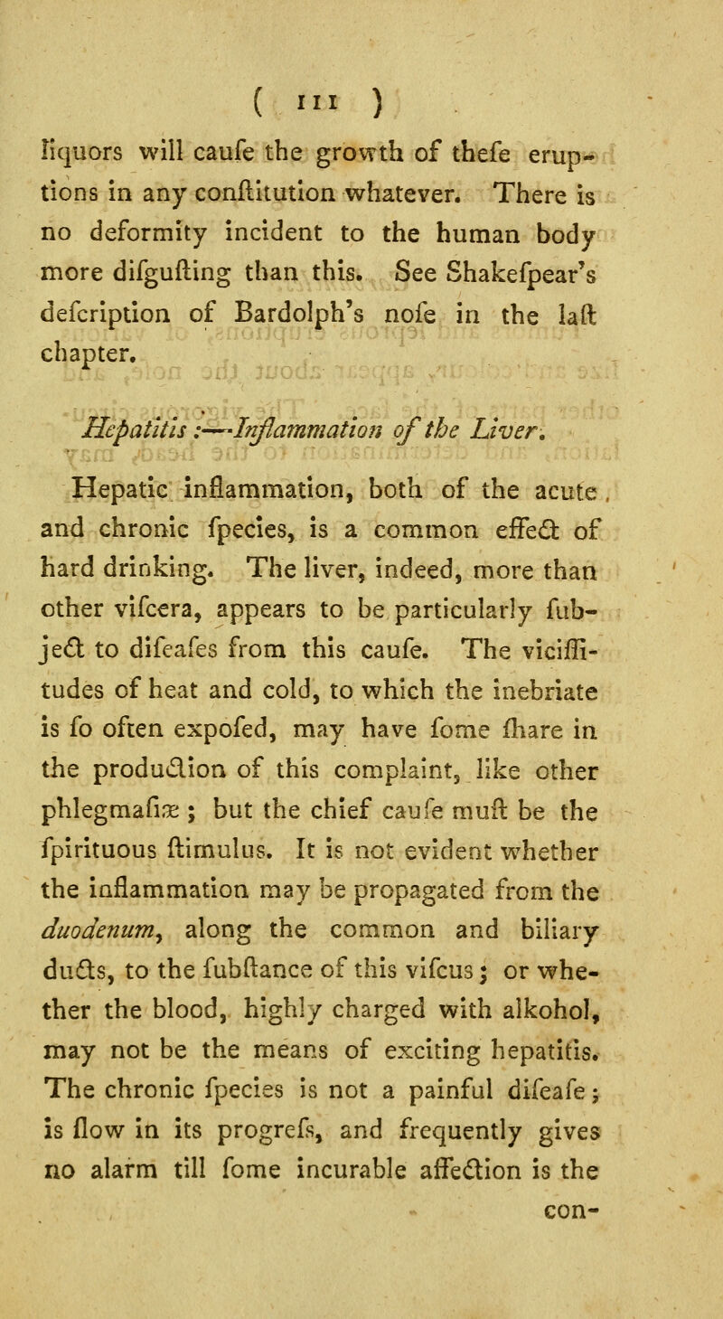 liquors will caufe the growth of tbefe erup- tions in any conftltution whatever. There is no deformity incident to the human body more difgufting than this. See Shakefpear's defcription of Bardolph's nofe in the laft chapter. Hepatitis i-^Inflammation of the Liver. Hepatic inflammation, both of the acute, and chronic fpecies, is a common effefi of hard drinking. The liver, indeed, more than other vifcera, appears to be particularly fub- je£l to difeafes from this caufe. The viciffi- tudes of heat and cold, to which the inebriate is fo often expofed, may have fome fliare in the produdion of this complaint, like other phlegmafi.x ; but the chief caufe muil be the fpirituous ftimulus. It is not evident whether the inflammation may be propagated from the duodenum^ along the common and biliary duQs, to the fubftance of this vifcus \ or whe- ther the blood, highly charged with alkohol, may not be the means of exciting hepatitis. The chronic fpecies is not a painful difeafe; is flow in its progrefs, and frequently gives no alarm till fome incurable affedion is the con-