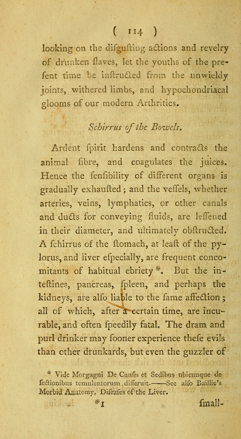 looking on the difguftiug actions and revelry of drunken flaves, let the youths of the pre- fent time be inftrudled from the unwieldy joints, withered limbs, and hypochondriacal slooms of our modern Arthritics. S chirr us of the Bowels. Ardent fpirit hardens and contrads the animal fibre, and coagulates the juices. Hence the fenfibility of different organs is gradually exhaufted -, and the veffels, wliether arteries, veins, lymphatics, or other canals and duds for conveying fluids, are leffened in their diameter, and ultimately obflruded. A fchirrus of the ftomach, at leaft of the py- lorus, and liver efpecially, are frequent conco- mitants of habitual ebriety*. But the in- teftines, pancreas,, fpleen, and perhaps the kidneys, are alfo liable to the fame affedion; all of which, after a certain time, are incu- rable, and often fpeedily fatal. The dram and purl drinker may fooner experience thefe evils than other drunkards, but even the guzzler of * Vide Morgagni De Canfis et Sedibus ubicunque de fedlionibus temulentorum .differuit. —See alfo Baillie's Morbid Aaatomy, Difeafes of the Liver. *x fmall-