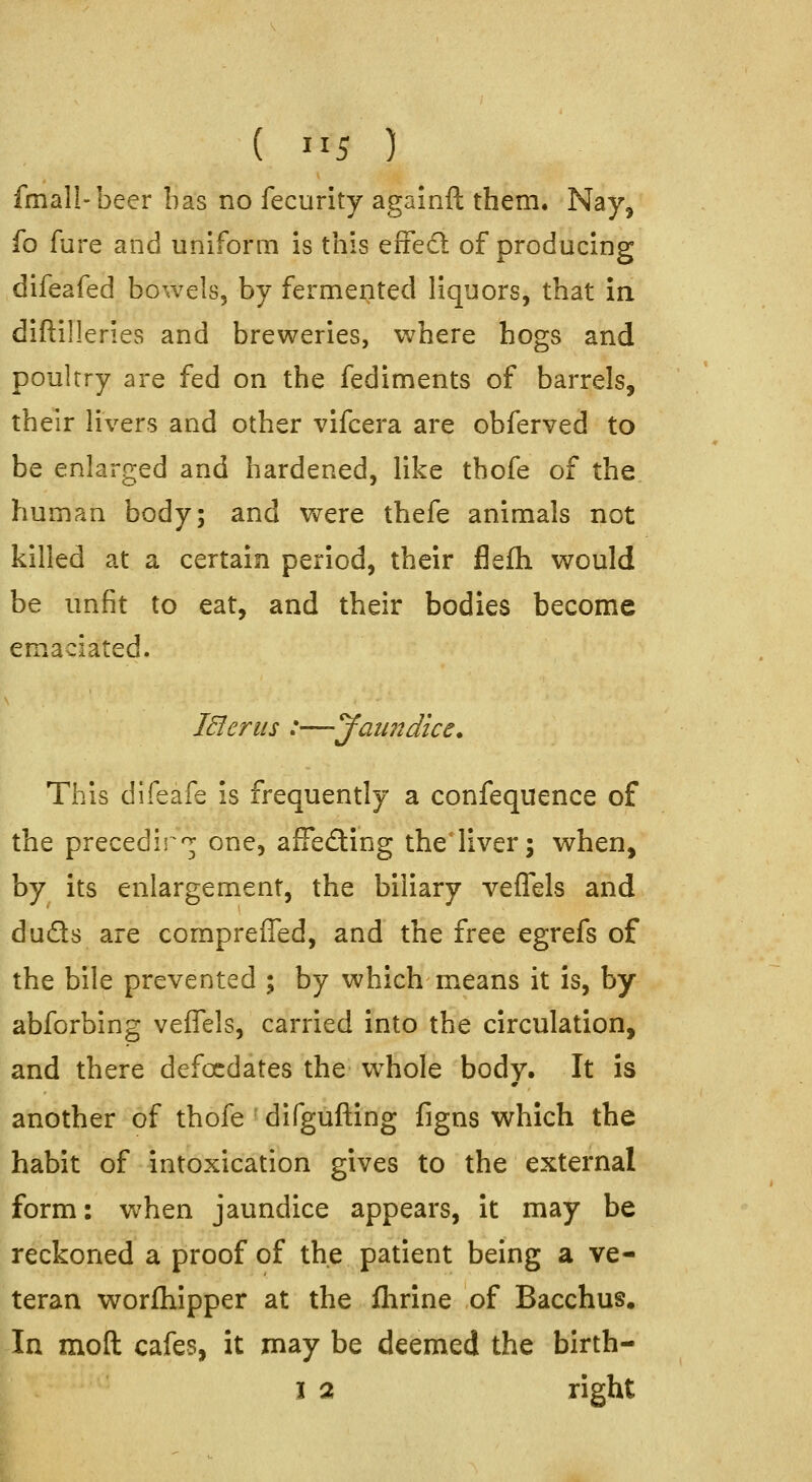 fmall-beer has no fecurity againft them. Nay, fo fure and uniform is this eiFecl of producing difeafed bowels, by fermented liquors, that in diftilleries and breweries, where hogs and poultry are fed on the fediments of barrels, their livers and other vifcera are obferved to be enlarged and hardened, like tbofe of the human body; and were thefe animals not killed at a certain period, their flefh would be unfit to eat, and their bodies become emaciated. lElerus :—Jaundice. This difeafe is frequently a confequence of the precedir'^ one, afFe£ting theiiver; when, by its enlargement, the biliary veflels and duds are compreffed, and the free egrefs of the bile prevented ; by which means it is, by abforbing veflels, carried into the circulation, and there defocdates the w^hole body. It is another of thofe difgufting figns which the habit of intoxication gives to the external form: when jaundice appears, it may be reckoned a proof of the patient being a ve- teran worfhipper at the flirine of Bacchus. In molt cafes, it may be deemed the birth- I 2 right