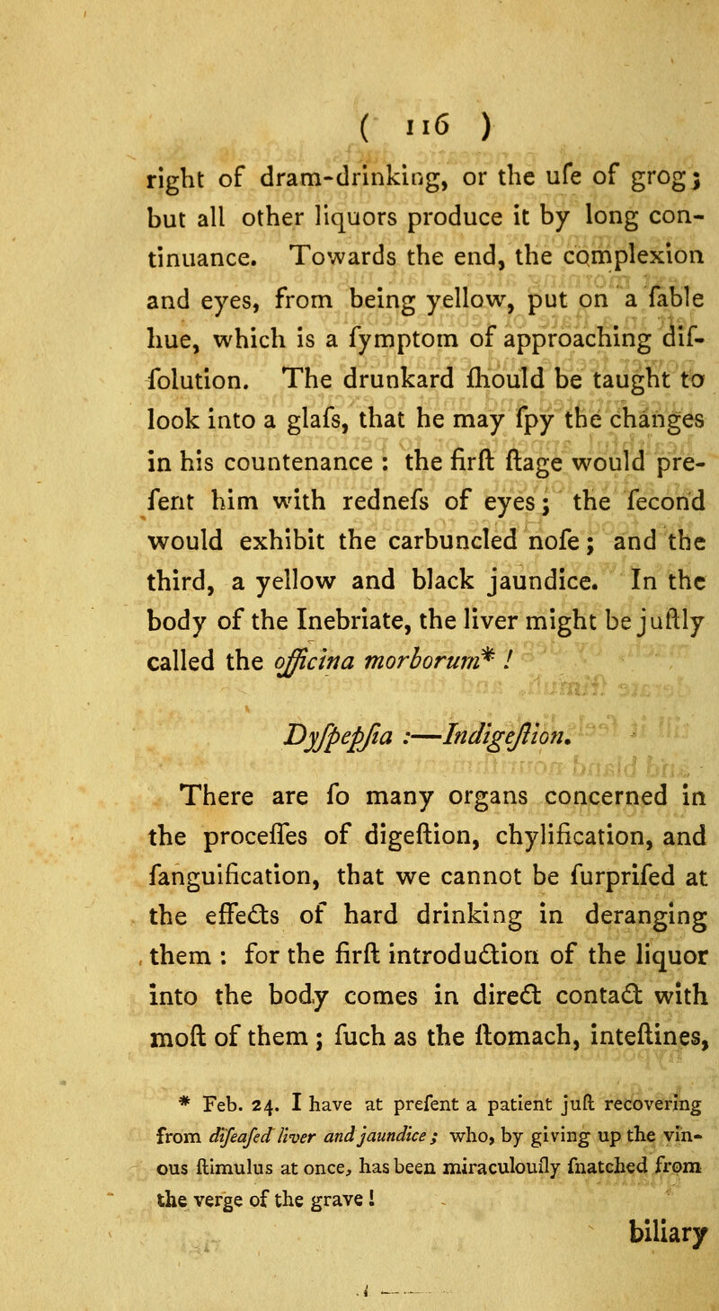 right of dram-drinkiiig, or the ufe of grog; but all other liquors produce it by long con- tinuance. Towards the end, the complexion and eyes, from beins; y^llaw, but on a fable hue, which is a lymptom or approaching dii- folution. The drunkard fliould be taught to look into a glafs, that he may fpy the changes in his countenance : the firft ftage would pre- fent him wath rednefs of eyes; the'Tecorid would exhibit the carbuncled nofe; and the third, a yellow and black jaundice. In the body of the Inebriate, the liver might be juftly called the officina morhorum^-1 Dyfpepjia :—Indigeftlon. There are fo many organs concerned in the proceffes of digeftion, chylification, and fangulfication, that we cannot be furprifed at the efFe£ts of hard drinking in deranging , them : for the firft introducSlion of the liquor into the body comes in dired: conta£l with moft of them ; fuch as the ftomach, inteftines, * Feb. 24. I have at prefent a patient juft recoverihg from dtfeafedUver and jaundice ; who, by giving up the vin- ous ftimulus at once, has been miraculouily fnatcji^4 Jfe^a the verge of the grave i biliary .i —