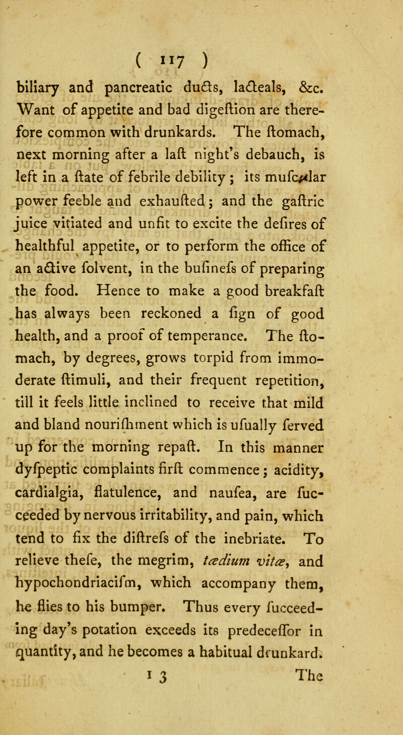 ( 1^7 ) biliary and pancreatic duds, ladeals, &c. Want of appetite and bad digeftion are there- fore common with drunkards. The ftomach, next morning after a laft night's debauch, is left in a ftate of febrile debility ; its mufc/<Iar ^power feeble and exhaufted; and the gaflric juice vitiated and unfit to excite the defires of ^ healthful appetite, or to perform the office of .an aQive folvent, in the bufinefs of preparing the food. Hence to make a good breakfaft .has always been reckoned a fign of good health, and a proof of temperance. The fto- mach, by degrees, grows torpid from immo- derate ftimuli, and their frequent repetition, till it feels little inclined to receive that mild and bland nourifhment which is ufually ferved '^tip for the morning repaft. In this manner ^dyfpeptic complaints firft commence; acidity, * cardialgia, flatulence, and naufea, are fuc- ^ceeded by nervous irritability, and pain, which tend to fix the diftrefs of the inebriate. To relieve thefe, the megrim, tadium vit^^ and Tiypochondriacifm, which accompany them, he flies to his bumper. Thus every fucceed- ing day's potation exceeds its predecefTor in ^^'quantity, and he becomes a habitual drunkard.