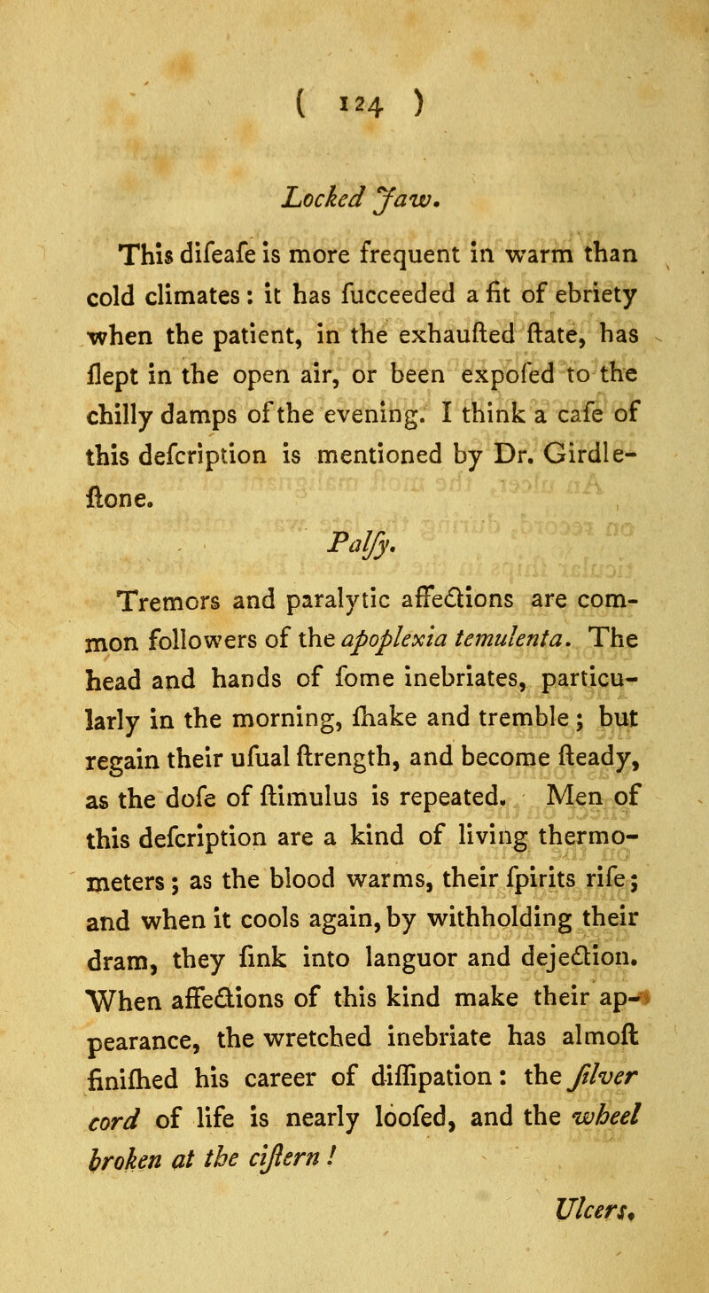 Locked Jaw. This difeafe is more frequent in warm than cold climates : it has fucceeded a fit of ebriety when the patient, in the exhauiled Hate, has flept in the open air, or been expofed to the chilly damps of the evening. I think a cafe of this defcription is mentioned by Dr. Girdle- ftone, Palfy, Tremors and paralytic afFedions are com- mon followers of the apoplexia temulenta. The head and hands of fome inebriates, particu- larly in the morning, fhake and tremble; but regain their ufual ftrength, and become fteady, as the dofe of ftimulus is repeated. Men of this defcription are a kind of living thermo- meters ; as the blood warms, their fpirits rifcr; and when it cools again, by withholding their dram, they fink into languor and dejedion. When affedions of this kind make their ap^i pearance, the wretched inebriate has almoft finifhed his career of diffipation: the ftlver cord of life is nearly loofed, and the wheel hroken at the ciftern ! Ulcers*