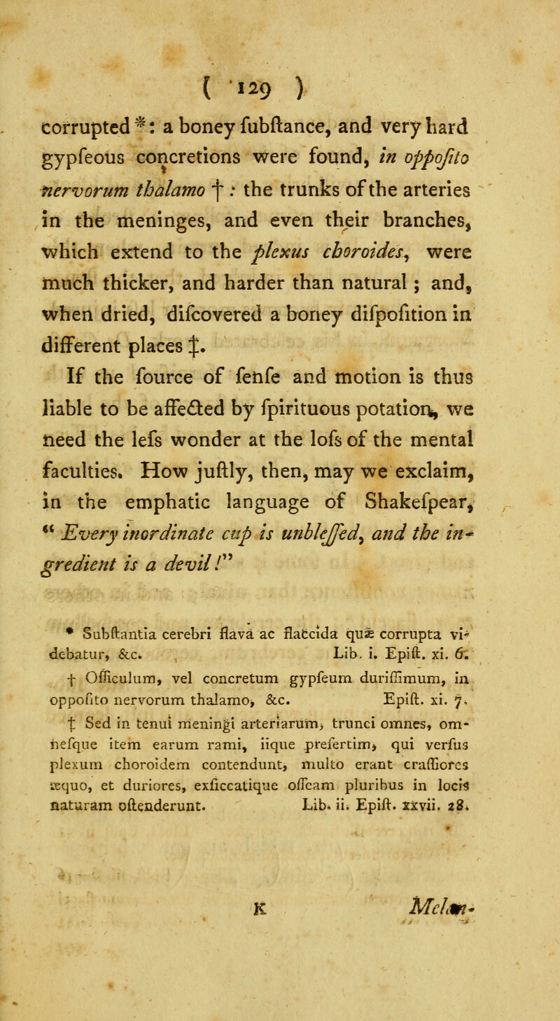 ( ^29 ) corrupted *: a boney fubftance, and very hard gypfeous concretions were foundj in oppofito nervorum thalamo \ : the trunks of the arteries in the meninges, and even their branches, which extend to the plexus cboroides^ were much thicker, and harder than natural; and, when dried, difcovered a boney difpofition in different places %• If the fource of fetife and motion is thus liable to be affefted by fpirituous potatior^ we need the lefs wonder at the lofs of the mental faculties* How juftly, then, may we exclaim, in the emphatic language of Shakefpear, *' Ev€ry inGrdinate cup is unbkjfed^ and the in^ gredient is a devil C^ ♦ Sabftantia cerebri flava ac flatcida quae corrupta vi« debatur, &c. Lib, i. Epift. xi. 6; f Officulura, vel concretum gypfeum duriflimum, in oppofito nervorum thalamOj &c. EpIft. xi. 7. \ Sed in tenui meningi arteriaruni> trunci omnes, om- tiefque item earum. rami, iique .prefertim> qui verfus pJexum choroldem contendunt, multo erant craffiorcs iKcjuo, et duriores, exficcatique ofleam pluribus in locis naturam oftenderunt. Lib. ii. Epift. xxvii. 28* K Mclm^