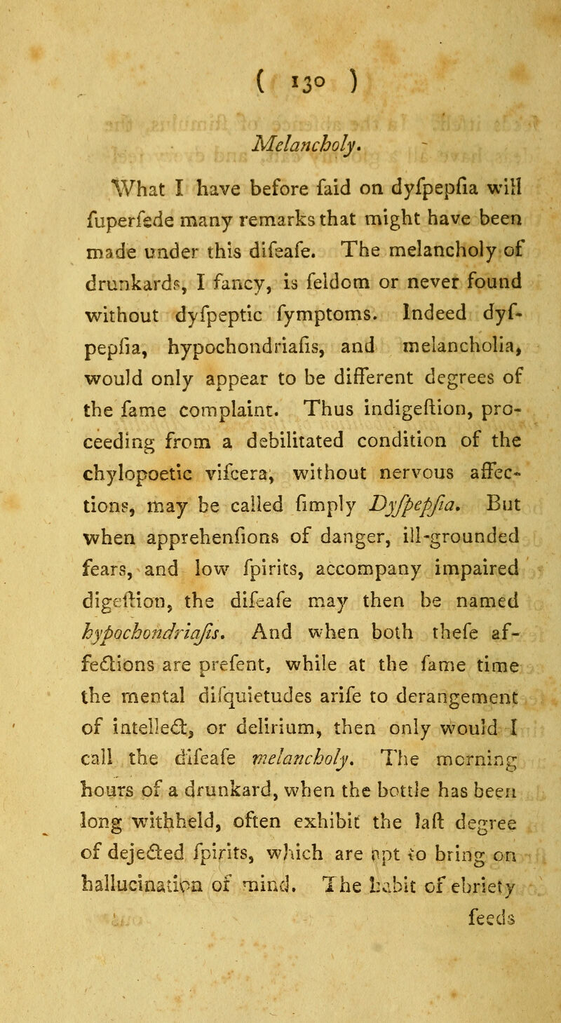 Melancholy. tVhat I have before faid on dyfpepfia will fuperfede many remarks that might have been made under this difeafe. The melancholy of drunkard?, I fancy, is feldcm or never found without dyfpeptic fymptoms. Indeed dyf- pepfia, hypochondriafivS, and melanchoha, would only appear to be different degrees of the fame complaint. Thus indigeftion, pro« ceeding from a debilitated condition of the chylopoetic vifcera, without nervous affec- tions, may be called fimply Dyfpepfia. But when apprehenfions of danger, ill-grounded fears, and low fpirits, accompany impaired digeftion, the difeafe may then be named hypochondriajts. And when both thefe af- fedlions are prefent, while at the fame time the mental difquietudes arife to derangement of intelled:^ or delirium, then only would I call . the difeafe vielancholy. The morning hours of a drunkard, when the bottle has been long w^ithheld, often exhibit the laft degree of dejeded fpirits, which are c)pt to bring on ballucinatipa of mind. The habit of ebriety feeds