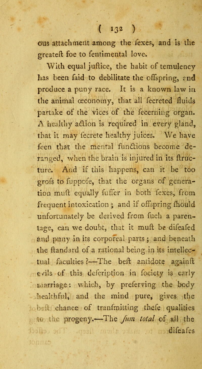 ( ^32 ) Ous attachment among the fexeSj and is the greateft foe to fentimental love> With equal juftice, the habit of temulency has been faid to debilitate the offspring, ?nd produce a puny race. It is a known law in the animal oeconomy, that all fecreted fluids partake of the vices of the fecerning organ. A healthy adion is required in every gland, that it may fecrete healthy juices. We have feen that the mental fundions become de- ranged, %vhen the brain is injured in its (true- ture. And if this happens, can it be too grofs to fuppofe, that the organs of genera- tion muft equally fufFer in both fexes,, from frequent intoxication ^ and if offspring fhould unfortunately be derived from fuch a paren- tage, can we doubt, that it muft be difeafed n tod puny in its corporeal parts ; and beneath the ftandard of a rational being in its intellec- tual faculties ?—The beft antidote againfi; e^dls of this defcrlption in fociety is early iiiarriage: Vvhicb, by preferving the body -fcealthful, and the mind pure, gives the ■beft chance of tranfmitting thefe qualities , 19 the progeny.—The /urn total of all the difeafes