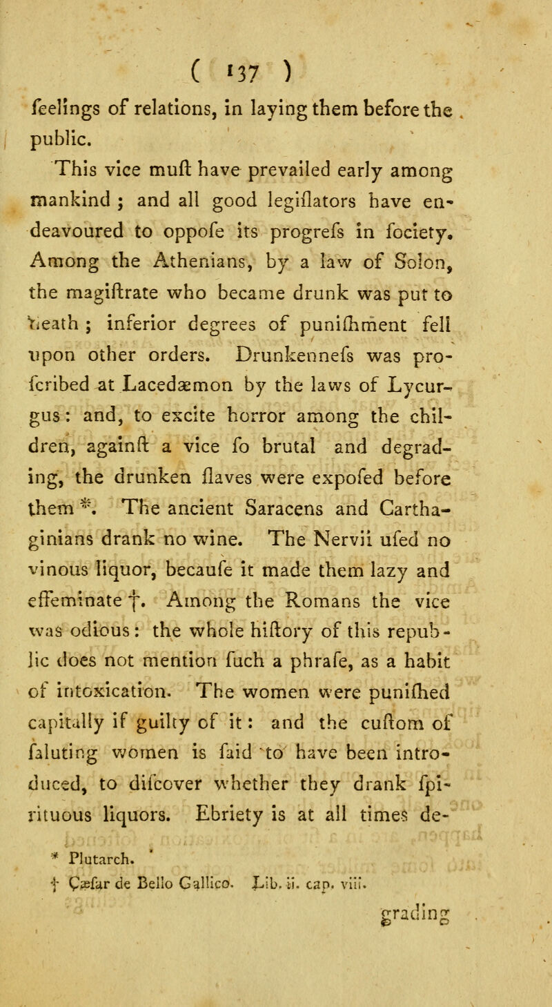 ( ^37 ) feelings of relations, in laying them before the . public. This vice muft have prevailed early among mankind ; and all good legiflators have en- deavoured to oppofe its progrefs in fociety. Among the Athenians, by a law of Solon, the magiftrate who became drunk was put to Yieath ; inferior degrees of punifhment fell upon other orders. Drunkennefs was pro- fcrlbed at Lacedsemon by the laws of Lycur-^ gus: and, to excite horror among the chil- dren, againft a vice fo brutal and degrad- ing, the drunken Haves were expofed before them *. The ancient Saracens and Cartha- ginians drank no wine. The Nervii ufed no vinous liquor, becaufe it made them lazy and effeminate f. Among the Romans the vice was odious: the whole hiftory of this repub- lic does not mention fuch a phrafe, as a habit of intoxication. The women were punifhed capitally if guilty of it: and the cuftom of faluting v;omen is faid to have been intro- duced, to diibover whether they drank fpi- rituous liquors. Ebriety is at all times de- * Plutarch. f Cpaefar de Bello Galileo. Lib. ti. cap. vlli. grading