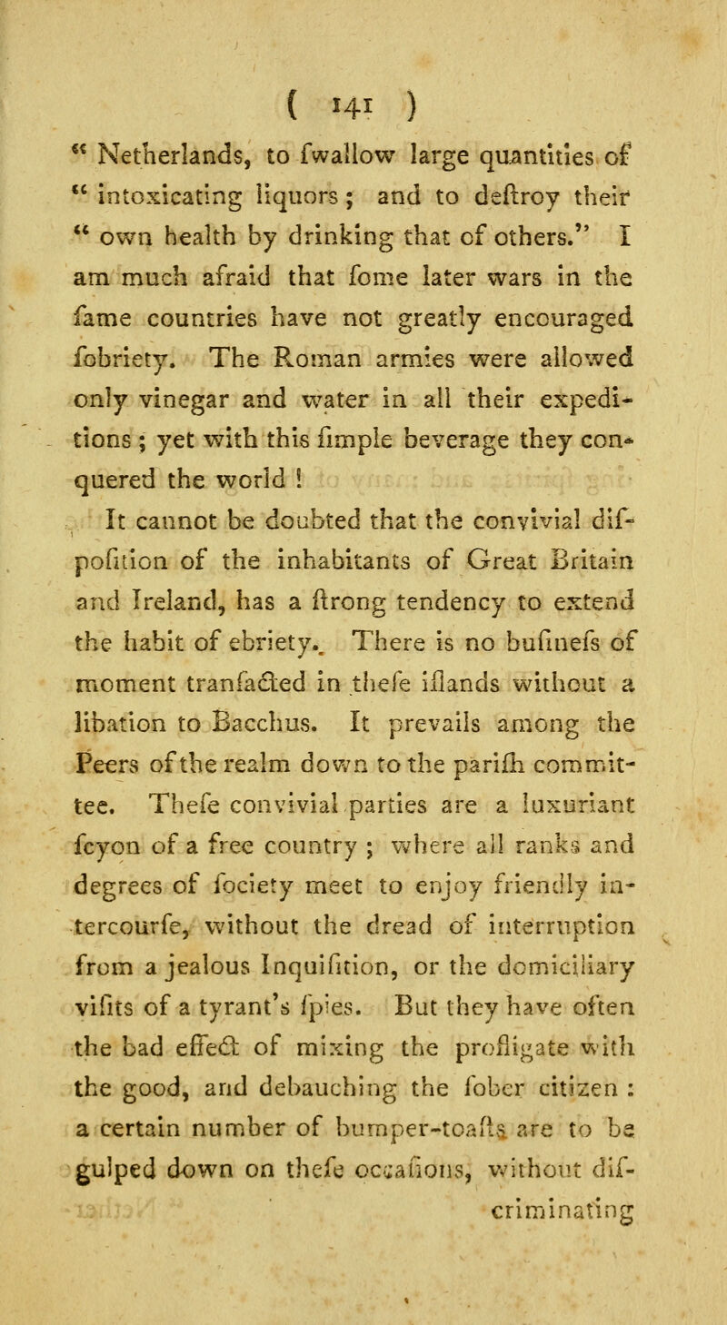 «« Netherlands, to fwallow large quantities of intoxicating liquors; and to deftroy their own health by drinking that of others. I am much afraid that fome later wars in the fame countries have not greatly encouraged fobriety. The Roman armies were allowed only vinegar and water in all their expedi- tions ; yet with this fimpie beverage they con* quered the world ! It cannot be doubted that the convivial dif- pofuion of the inhabitants of Great Britain and Ireland, has a ftrong tendency to extend the habit of ebriety.. There is no bufinefs of moment tranfacled in thefe iflands without a libation to Bacchus. It prevails among the Peers of the realm down to the parifli commit- tee. Thefe convivial parties are a luxuriant fcyon of a free country ; where all ranks and degrees of fociety meet to enjoy friendly in- tercourfe, without the dread of interruption from a jealous Inquifition, or the domiciliary vifits of a tyrant's fpies. But they have often the bad effed: of mixing the profligate witli the good, and debauching the fober citizen : a certain number of bumper-toaftvi are to be gulped down on thefe occafions, v^iihout dif- criminating