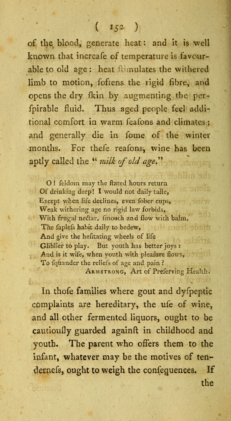 * . ( 15^ ) of the blood, generate heat: and it is well known that increafe of temperature is favour- able to old age : heat fdmulates the withered limb to motion, foftens the rigid fibre, and opens the dry fkin by augmenting .the per- fpirable fluid. Thus aged people feel addi- tional comfort in warm feafons and climates; and generally die in fome of the winter months. For thefe reafonsj wine has been aptly called the  milk of old age>'^ O ! feldom may the ftated hours return Of drinking deep! I would not daily tafte. Except when life declines, even fober cups. Weak withering age no rigid law forbids, With frugal netSar, fmooch and flow with bajm. The faplfefs habit daily to bedew, And give the hefitating wheels of life Gliblier to play. But youth has better joys ; And is it wife, when youth with pleafure flows. To fquander the reliefs of age and pain ? Armstrong, Art of Preferving Health, In thofe families where gout and dyfpeptic complaints are hereditary, the ufe of wine, and all other fermented liquors, ought to be cautioufly guarded againft in childhood and youth. The parent who offers them to the infant, whatever may be the motives of ten- dernefs, ought to weigh the confeguences* If the