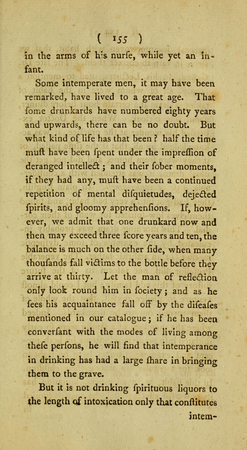 { ^S5 ) in the arms of his nurfe, while yet an in- fant. Some intemperate men, it may have been remarked, have lived to a great age. That fome drunkards have numbered eighty years and upwards, there can be no doubt. But what kind of life has that been ? half the time muft have been fpent under the impreffion of deranged Intellefl:; and their fober moments, if they had any, muft have been a continued repetition of mental difquietudes, dejefted fpirits, and gloomy apprehenfions. If, how- ever, we admit that one drunkard now and then may exceed three fcore years and ten, the balance is much on the other fide, when many thoufands fall vidims to the bottle before they arrive at thirty. Let the man of refleftion only look round him in fociety; and as he fees his acquaintance fall off by the difeafes mentioned in our catalogue; if he has beea converfant with the modes of living among thefe perfons, he will find that intemperance in drinking has had a large fhare in bringing them to the grave. But it is not drinking fpirituous liquors to the length pf intoxication only that conftitutes intern-